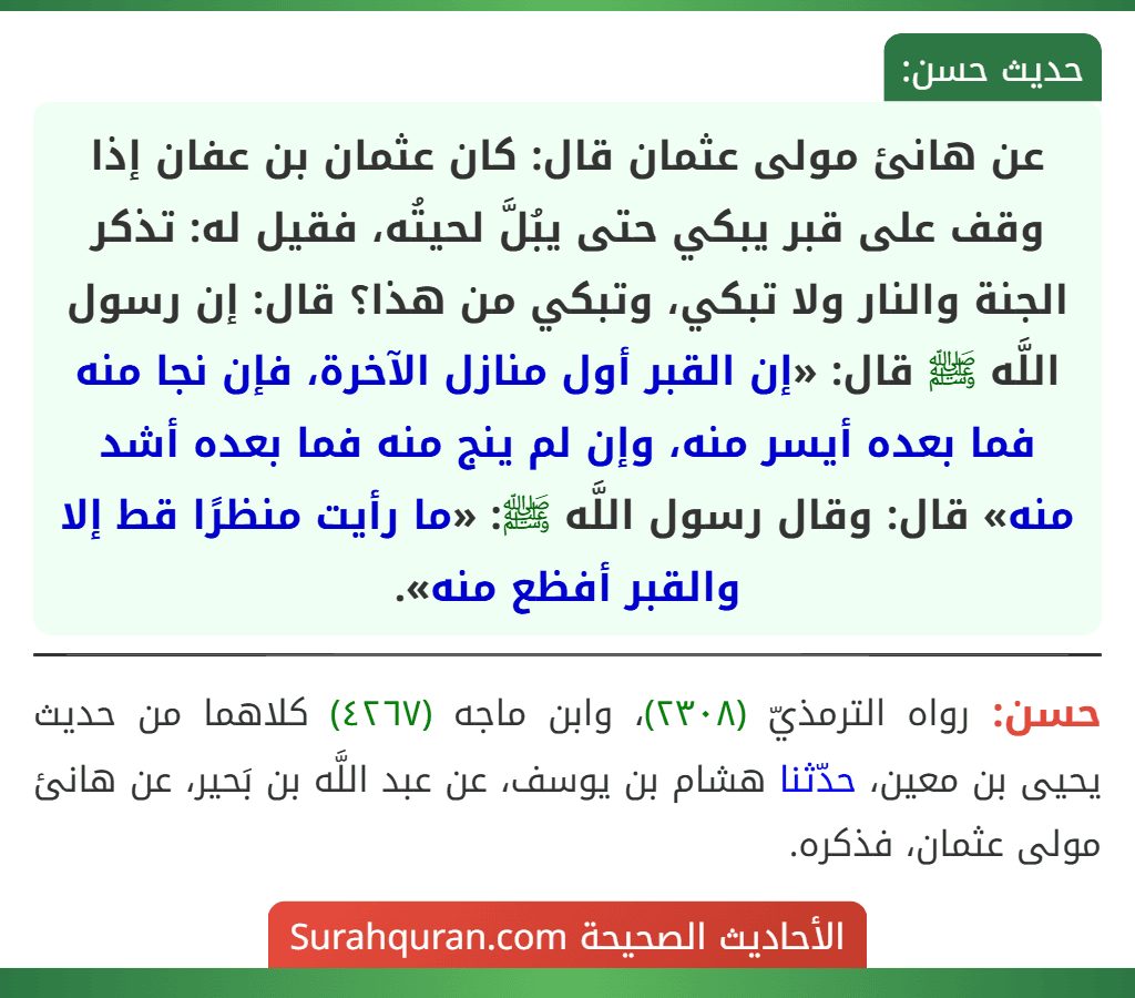 عن هانئ مولى عثمان قال: كان عثمان بن عفان إذا وقف على قبر يبكي حتى يبُلَّ لحيتُه، فقيل له: تذكر الجنة والنار ولا تبكي، وتبكي من هذا؟ قال: إن رسول اللَّه ﷺ قال: «إن القبر أول منازل الآخرة، فإن نجا منه فما بعده أيسر منه، وإن لم ينج منه فما بعده أشد منه» قال: وقال رسول اللَّه ﷺ: «ما رأيت منظرًا قط إلا والقبر أفظع منه».