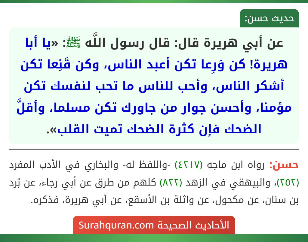عن أبي هريرة قال: قال رسول اللَّه ﷺ: «يا أبا هريرة! كن وَرِعا تكن أعبد الناس، وكن قَنِعا تكن أشكر الناس، وأحب للناس ما تحب لنفسك تكن مؤمنا، وأحسن جوار من جاورك تكن مسلما، وأقلَّ الضحك فإن كثرة الضحك تميت القلب». عن أبي هريرة قال: قال رسول اللَّه ﷺ: «يا أبا هريرة! كن وَرِعا تكن أعبد الناس، وكن قَنِعا تكن أشكر الناس، وأحب للناس ما تحب لنفسك تكن مؤمنا، وأحسن جوار من جاورك تكن مسلما، وأقلَّ الضحك فإن كثرة الضحك تميت القلب».