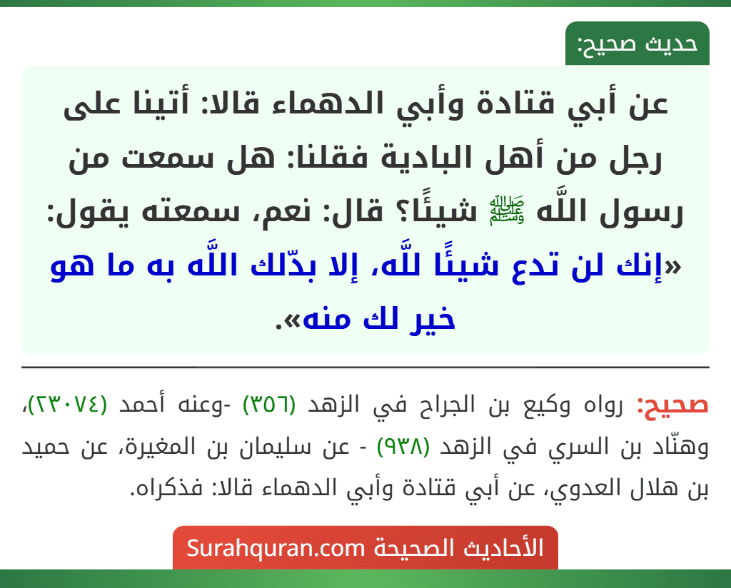 عن أبي قتادة وأبي الدهماء قالا: أتينا على رجل من أهل البادية فقلنا: هل سمعت من رسول اللَّه ﷺ شيئًا؟ قال: نعم، سمعته يقول: «إنك لن تدع شيئًا للَّه، إلا بدّلك اللَّه به ما هو خير لك منه». عن أبي قتادة وأبي الدهماء قالا: أتينا على رجل من أهل البادية فقلنا: هل سمعت من رسول اللَّه ﷺ شيئًا؟ قال: نعم، سمعته يقول: «إنك لن تدع شيئًا للَّه، إلا بدّلك اللَّه به ما هو خير لك منه».