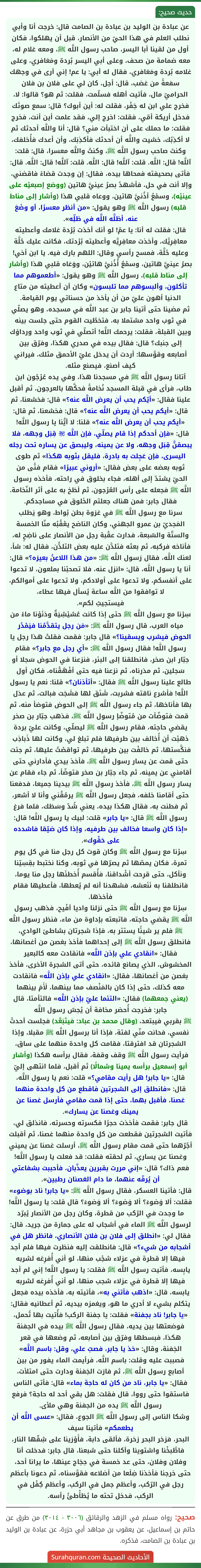 عن عبادة بن الوليد بن عبادة بن الصامت قال: خرجت أنا وأبي نطلب العلم في هذا الحيّ من الأنصار، قبل أن يهلكوا، فكان أول من لقينا أبا اليسر، صاحب رسول اللَّه ﷺ، ومعه غلام له، معه ضمامة من صحف، وعلى أبي اليسر بُردة ومَعَافري، وعلى غلامه بُردة ومَعَافري، فقال له أبي: يا عم! إني أرى في وجهك سفعةً من غضب، قال: أجل، كان لي على فلان بن فلان الحراميّ مال، فأتيت أهله فسلّمت، فقلت: ثم هو؟ قالوا: لا، فخرج علي ابن له جَفْر، فقلت له: أين أبوك؟ قال: سمع صوتَك فدخل أريكة أمّي، فقلت: اخرج إلي، فقد علمت أين أنت، فخرج فقلت: ما حملك على أن اختبأت مني؟ قال: أنا واللَّه أحدثك ثم لا أكذِبُك، خشيت واللَّه أن أحدثك فأكذِبَك، وأن أعدك فأُخلفك، وكنتَ صاحب رسول اللَّه ﷺ، وكنتُ واللَّه معسرا، قال: قلت: آللَّه! قال: اللَّه. قلت: آللَّه! قال: اللَّه. قلت: آللَّه! قال: اللَّه. قال: فأتى بصحيفته فمحاها بيده، فقال: إن وجدت قضاءً فاقضني،
وإلا أنت في حل، فأشهدُ بصرُ عينيَّ هاتين (ووضع إصبعيْه على عينيْه)، وسمْعُ أذُنيَّ هاتين، ووعاه قلبي هذا (وأشار إلى مناط قلبه) رسول اللَّه ﷺ وهو يقول: «من أنظر معسرًا، أو وضَعَ عنه، أظلَّه اللَّه في ظلِّه».
قال: فقلت له أنا: يا عمّ! لو أنك أخذت بُرْدة غلامك وأعطيته معافِرِيَّك، وأخذت معافِرِيَّه وأعطيته بُرْدتك، فكانت عليك حُلَّة وعليه حُلَّة، فمسح رأسي وقال: اللهم بارك فيه. يا ابن أخي! بصرُ عينيَّ هاتين، وسمْعُ أُذُنيَّ هاتيْن، ووَعَاه قلبي هذا (وأشار إلى مناط قلبه)، رسول اللَّه ﷺ وهو يقول: «أطعموهم مما تأكلون، وألبسوهم مما تلبسون» وكان أن أعطيته من متاع الدنيا أهون عليّ من أن يأخذ من حسناتي يوم القيامة.
ثم مضينا حتى أتينا جابر بن عبد اللَّه في مسجده، وهو يصلّي في ثوب واحد مشتملا به، فتخطّيت القوم حتى جلست بينه وبين القبلة، فقلت: يرحمك اللَّه! أتصلّي في ثوب واحد ورداؤك إلى جنبك؟ قال: فقال بيده في صدري هكذا، وفرّق بين أصابعه وقوَّسها: أردت أن يدخل عليّ الأحمق مثلك، فيراني كيف أصنع، فيصنع مثله.
أتانا رسول اللَّه ﷺ في مسجدنا هذا، وفي يده عُرْجُون ابن طاب، فرأى في قبلة المسجد نُخامةً فحكَّها بالعرجون، ثم أقبل علينا فقال: «أيّكم يحب أن يعرض اللَّه عنه؟» قال: فخشعنا، ثم قال: «أيكم يحب أن يعرض اللَّه عنه؟» قال: فخشعنا، ثم قال: «أيكم يحب أن يعرض اللَّه عنه؟» قلنا: لا أيُّنا يا رسول اللَّه! قال: «فإن أحدكم إذا قام يصلّي، فإن اللَّه ﵎ قِبَل وجهه، فلا يبصقنَّ قِبَل وجهه، ولا عن يمينه، وليبصق عن يساره تحت رجله اليسرى، فإن عَجِلت به بادرة، فليقل بثوبه هكذا» ثم طوى ثوبه بعضه على بعض فقال: «أروني عبيرًا» فقام فتًى من الحيّ يشتدّ إلى أهله، فجاء بخلوق في راحته، فأخذه رسول اللَّه ﷺ فجعله على رأس العُرْجون، ثم لَطَخ به على أثر النّخامة. فقال جابر: فمن هناك جعلتم الخَلوق في مساجدكم.
سرنا مع رسول اللَّه ﷺ في غزوة بطن بُواط، وهو يَطلب المَجديّ بن عمرو الجهني، وكان الناضح يعْقُبُه منّا الخمسة والستّة والسّبعة، فدارت عقْبة رجل من الأنصار على ناضِحٍ له، فأناخه فركبه، ثم بعثه فتلدَّن عليه بعض التلدُّن، فقال له: شأ، لعنك اللَّه، فقال رَسول اللَّه ﷺ: «من هذا اللاعنُ بعيرَه؟» قال: أنا يا رسول اللَّه، قال: «انزل عنه، فلا تصحبْنا بملعون، لا تدعوا على أنفسكم، ولا تدعوا على أولادكم، ولا تدعوا على أموالكم، لا توافقوا من اللَّه ساعة يُسأل فيها عطاء،
فيستجيبُ لكم».
سِرْنا مع رسول اللَّه ﷺ حتى إذا كانت عُشيْشِيَةٌ ودَنَوْنا ماءً من مياه العرب، قال رسول اللَّه ﷺ: «مَن رجل يتقدَّمُنا فيَمْدُر الحوض فيشرب ويسقينا؟» قال جابر: فقمت فقلتْ هذا رجل يا رسول اللَّه! فقال رسول اللَّه ﷺ: «أي رجل مع جابر؟» فقام جبّار ابن صخر، فانطلقنا إلى البئر، فنزعنا في الحوض سَجلا أو سَجلين، ثم مدَرناه، ثم نزعنا فيه حتى أفْهَقْناه، فكان أول طالع علينا رسول اللَّه ﷺ فقال: «أتأذنان؟» قلنا: نعم يا رسول اللَّه! فأشرع ناقته فشربت، شَنَق لها فشَجَت فبالت، ثم عدَل بها فأناخها، ثم جاء رسول اللَّه ﷺ إلى الحوض فتوضأ منه، ثم قمت فتوضّأت من مُتوضّإ رسول اللَّه ﷺ، فذهب جبّار بن صخر يقضي حاجته، فقام رسول اللَّه ﷺ ليصلّي، وكانت عليّ بردة ذهبْت أن أُخالف بين طرفيها فلم تبلغ لي، وكانت لها ذَباذِب فنكَّستها، ثم خالفْت بين طرفيها، ثم تواقصْتُ عليها، ثم جئت حتى قمت عن يسار رسول اللَّه ﷺ، فأخذ بيدي فأدارني حتى أقامني عن يمينه، ثم جاء جبّار بن صخر فتوضّأ، ثم جاء فقام عن يسار رسول اللَّه ﷺ، فأخذ رسول اللَّه ﷺ بيدينا جميعا، فدفعنا حتى أقامنا خلفه، فجعل رسول اللَّه ﷺ يرمُقُني وأنا لا أشعر، ثم فطنت به، فقال هكذا بيده، يعني شُدّ وسَطَك، فلما فرغ رسول اللَّه ﷺ قال: «يا جابر» قلت: لبيك يا رسول اللَّه! قال: «إذا كان واسعا فخالف بين طرفيه، وإذا كان ضيّقا فاشدده على حَقْوِك».
سِرْنا مع رسول اللَّه ﷺ وكان قوت كل رجل منا في كل يوم تمرة، فكان يمصّها ثم يصرّها في ثوبه، وكنا نختبط بقِسِيّنا ونأكل، حتى قرِحت أشْداقنا، فأُقسم أُخطئَها رجل منا يوما، فانطلقنا به نَنَعشه، فشهدنا أنه لم يُعطها، فأعطيها فقام فأخذها.
سِرْنا مع رسول اللَّه ﷺ حتى نزلنا واديا أفْيح، فذهب رسول اللَّه ﷺ يقضي حاجته، فاتبعته بإداوة من ماء، فنظر رسول اللَّه ﷺ فلم ير شيئًا يستتر به، فإذا شجرتان بشاطئ الوادي، فانطلق رسول اللَّه ﷺ إلى إحداهما فأخذ بغصن من أغصانها، فقال: «انقادي علي بإذن اللَّه» فانقادت معه كالبعير المخشوش، الذي يصانع قائده، حتى أتى الشجرة الأخرى، فأخذ بغصن من أغصانها، فقال: «انقادي علي بإذن اللَّه» فانقادت معه كذلك، حتى إذا كان بالمَنْصف مما بينهما، لَأَمَ بينهما (يعني جمعهما) فقال: «التئما عليّ بإذن اللَّه» فالتأمتا، قال جابر: فخرجت أُحضر مخافة أن يُحِسّ رسول اللَّه
ﷺ بقربي فيبتعد، (وقال محمد بن عباد: فيتَبَعَّد) فجلست أحدتْ نفسي، فحانت منّي لفتة، فإذا أنا برسول اللَّه ﷺ مقبلا، وإذا الشجرتان قد افترقتا، فقامت كل واحدة منهما على ساق، فرأيت رسول اللَّه ﷺ وقف وقفة، فقال برأسه هكذا (وأشار أبو إسمعيل برأسه يمينا وشمالًا) ثم أقبل، فلما انتهى إليّ قال: «يا جابر! هل رأيت مقامي؟» قلت: نعم يا رسول اللَّه، قال: «فانطلق إلى الشجرتين فاقطع من كل واحدة منهما غصنا، فأقبل بهما، حتى إذا قمت مقامي فأرسل غصنا عن يمينك وغصنا عن يسارك».
قال جابر: فقمت فأخذت حجرًا فكسرته وحسرته، فانذلق لي، فأتيت الشجرتين فقطعت من كل واحدة منهما غصنا، ثم أقبلت أجُرّهما حتى قمت مقام رسول اللَّه ﷺ، أرسلت غصنا عن يميني وغصنا عن يساري، ثم لحقته فقلت: قد فعلت يا رسول اللَّه! فعم ذاك؟ قال: «إني مررت بقبرين يعذّبان، فأحببت بشفاعتي أن يُرفّه عنهما، ما دام الغصنان رطبين».
قال: فأتينا العسكر، فقال رسول اللَّه ﷺ: «يا جابر! ناد بوضوء» فقلت: ألا وَضوءَ؟ ألا وَضوءَ؟ ألا وَضوءَ؟ قال قلت: يا رسول اللَّه! ما وجدت في الرّكب من قطرة، وكان رجل من الأنصار يُبرّد لرسول اللَّه ﷺ الماء في أشجاب له على حِمارة من جريد، قال: فقال لي: «انطلق إلى فلان بن فلان الأنصاري، فانظر هل في أشجابه من شيء؟» قال: فانطلقت إليه فنظرت فيها فلم أجد فيها إلا قطرة في عزلاء شجْب منها، لو أني أُفرِغه لشربه يابِسه، فأتيت رسول اللَّه ﷺ فقلت: يا رسول اللَّه! إني لم أجد فيها إلا قطرة في عزلاء شجب منها، لو أني أُفرِغه لشربه يابسه، قال: «اذهب فأتني به»، فأتيته به، فأخذه بيده فجعل يتكلم بشيء لا أدري ما هو، ويغمزه بيديه، ثم أعطانيه فقال: «يا جابر! ناد بجفنة» فقلت: يا جفنة الركب! فأُتيت بها تُحمل، فوضعتها بين يديه، فقال رسول اللَّه ﷺ بيده في الجفنة هكذا، فبسطها وفرّق بين أصابعه، ثم وضعها في قعر الجَفنة، وقال: «خذ يا جابر، فصبّ علي، وقل: باسم اللَّه» فصببت عليه وقلت: باسم اللَّه، فرأيمت الماء يفور من بين أصابع رسول اللَّه ﷺ، ثم فارَت الجَفنة ودارت حتى امتلأت، فقال: «يا جابر، ناد من كان له حاجة بماء» قال: فأتى الناس فاستقوا حتى رووا، قال فقلت: هل بقي أحد له حاجة؟ فرفع رسول اللَّه ﷺ يده من الجفنة وهي ملأى.
وشكا الناس إلى رسول اللَّه ﷺ الجوع، فقال: «عسى اللَّه أن يطعمكم» فأتينا سيف
البحر، فزخر البحر زخرة، فألقى دابة، فأَوْرَينا على شِقّها النار، فاطَّبخْنا واشتوينا وأكلنا حتى شبعنا، قال جابر: فدخلت أنا وفلان وفلان، حتى عد خمسة في حِجَاج عينها، ما يرانا أحد، حتى خرجنا فأخذنا ضِلَعا من أضلاعه فقوَّسناه، ثم دعونا بأعظم رجل في الرّكب، وأعظم جمل في الركب، وأعظم كِفْل في الركب، فدخل تحته ما يُطَأْطئُ رأسه. عن عبادة بن الوليد بن عبادة بن الصامت قال: خرجت أنا وأبي نطلب العلم في هذا الحيّ من الأنصار، قبل أن يهلكوا، فكان أول من لقينا أبا اليسر، صاحب رسول اللَّه ﷺ، ومعه غلام له، معه ضمامة من صحف، وعلى أبي اليسر بُردة ومَعَافري، وعلى غلامه بُردة ومَعَافري، فقال له أبي: يا عم! إني أرى في وجهك سفعةً من غضب، قال: أجل، كان لي على فلان بن فلان الحراميّ مال، فأتيت أهله فسلّمت، فقلت: ثم هو؟ قالوا: لا، فخرج علي ابن له جَفْر، فقلت له: أين أبوك؟ قال: سمع صوتَك فدخل أريكة أمّي، فقلت: اخرج إلي، فقد علمت أين أنت، فخرج فقلت: ما حملك على أن اختبأت مني؟ قال: أنا واللَّه أحدثك ثم لا أكذِبُك، خشيت واللَّه أن أحدثك فأكذِبَك، وأن أعدك فأُخلفك، وكنتَ صاحب رسول اللَّه ﷺ، وكنتُ واللَّه معسرا، قال: قلت: آللَّه! قال: اللَّه. قلت: آللَّه! قال: اللَّه. قلت: آللَّه! قال: اللَّه. قال: فأتى بصحيفته فمحاها بيده، فقال: إن وجدت قضاءً فاقضني،
وإلا أنت في حل، فأشهدُ بصرُ عينيَّ هاتين (ووضع إصبعيْه على عينيْه)، وسمْعُ أذُنيَّ هاتين، ووعاه قلبي هذا (وأشار إلى مناط قلبه) رسول اللَّه ﷺ وهو يقول: «من أنظر معسرًا، أو وضَعَ عنه، أظلَّه اللَّه في ظلِّه».
قال: فقلت له أنا: يا عمّ! لو أنك أخذت بُرْدة غلامك وأعطيته معافِرِيَّك، وأخذت معافِرِيَّه وأعطيته بُرْدتك، فكانت عليك حُلَّة وعليه حُلَّة، فمسح رأسي وقال: اللهم بارك فيه. يا ابن أخي! بصرُ عينيَّ هاتين، وسمْعُ أُذُنيَّ هاتيْن، ووَعَاه قلبي هذا (وأشار إلى مناط قلبه)، رسول اللَّه ﷺ وهو يقول: «أطعموهم مما تأكلون، وألبسوهم مما تلبسون» وكان أن أعطيته من متاع الدنيا أهون عليّ من أن يأخذ من حسناتي يوم القيامة.
ثم مضينا حتى أتينا جابر بن عبد اللَّه في مسجده، وهو يصلّي في ثوب واحد مشتملا به، فتخطّيت القوم حتى جلست بينه وبين القبلة، فقلت: يرحمك اللَّه! أتصلّي في ثوب واحد ورداؤك إلى جنبك؟ قال: فقال بيده في صدري هكذا، وفرّق بين أصابعه وقوَّسها: أردت أن يدخل عليّ الأحمق مثلك، فيراني كيف أصنع، فيصنع مثله.
أتانا رسول اللَّه ﷺ في مسجدنا هذا، وفي يده عُرْجُون ابن طاب، فرأى في قبلة المسجد نُخامةً فحكَّها بالعرجون، ثم أقبل علينا فقال: «أيّكم يحب أن يعرض اللَّه عنه؟» قال: فخشعنا، ثم قال: «أيكم يحب أن يعرض اللَّه عنه؟» قال: فخشعنا، ثم قال: «أيكم يحب أن يعرض اللَّه عنه؟» قلنا: لا أيُّنا يا رسول اللَّه! قال: «فإن أحدكم إذا قام يصلّي، فإن اللَّه ﵎ قِبَل وجهه، فلا يبصقنَّ قِبَل وجهه، ولا عن يمينه، وليبصق عن يساره تحت رجله اليسرى، فإن عَجِلت به بادرة، فليقل بثوبه هكذا» ثم طوى ثوبه بعضه على بعض فقال: «أروني عبيرًا» فقام فتًى من الحيّ يشتدّ إلى أهله، فجاء بخلوق في راحته، فأخذه رسول اللَّه ﷺ فجعله على رأس العُرْجون، ثم لَطَخ به على أثر النّخامة. فقال جابر: فمن هناك جعلتم الخَلوق في مساجدكم.
سرنا مع رسول اللَّه ﷺ في غزوة بطن بُواط، وهو يَطلب المَجديّ بن عمرو الجهني، وكان الناضح يعْقُبُه منّا الخمسة والستّة والسّبعة، فدارت عقْبة رجل من الأنصار على ناضِحٍ له، فأناخه فركبه، ثم بعثه فتلدَّن عليه بعض التلدُّن، فقال له: شأ، لعنك اللَّه، فقال رَسول اللَّه ﷺ: «من هذا اللاعنُ بعيرَه؟» قال: أنا يا رسول اللَّه، قال: «انزل عنه، فلا تصحبْنا بملعون، لا تدعوا على أنفسكم، ولا تدعوا على أولادكم، ولا تدعوا على أموالكم، لا توافقوا من اللَّه ساعة يُسأل فيها عطاء،
فيستجيبُ لكم».
سِرْنا مع رسول اللَّه ﷺ حتى إذا كانت عُشيْشِيَةٌ ودَنَوْنا ماءً من مياه العرب، قال رسول اللَّه ﷺ: «مَن رجل يتقدَّمُنا فيَمْدُر الحوض فيشرب ويسقينا؟» قال جابر: فقمت فقلتْ هذا رجل يا رسول اللَّه! فقال رسول اللَّه ﷺ: «أي رجل مع جابر؟» فقام جبّار ابن صخر، فانطلقنا إلى البئر، فنزعنا في الحوض سَجلا أو سَجلين، ثم مدَرناه، ثم نزعنا فيه حتى أفْهَقْناه، فكان أول طالع علينا رسول اللَّه ﷺ فقال: «أتأذنان؟» قلنا: نعم يا رسول اللَّه! فأشرع ناقته فشربت، شَنَق لها فشَجَت فبالت، ثم عدَل بها فأناخها، ثم جاء رسول اللَّه ﷺ إلى الحوض فتوضأ منه، ثم قمت فتوضّأت من مُتوضّإ رسول اللَّه ﷺ، فذهب جبّار بن صخر يقضي حاجته، فقام رسول اللَّه ﷺ ليصلّي، وكانت عليّ بردة ذهبْت أن أُخالف بين طرفيها فلم تبلغ لي، وكانت لها ذَباذِب فنكَّستها، ثم خالفْت بين طرفيها، ثم تواقصْتُ عليها، ثم جئت حتى قمت عن يسار رسول اللَّه ﷺ، فأخذ بيدي فأدارني حتى أقامني عن يمينه، ثم جاء جبّار بن صخر فتوضّأ، ثم جاء فقام عن يسار رسول اللَّه ﷺ، فأخذ رسول اللَّه ﷺ بيدينا جميعا، فدفعنا حتى أقامنا خلفه، فجعل رسول اللَّه ﷺ يرمُقُني وأنا لا أشعر، ثم فطنت به، فقال هكذا بيده، يعني شُدّ وسَطَك، فلما فرغ رسول اللَّه ﷺ قال: «يا جابر» قلت: لبيك يا رسول اللَّه! قال: «إذا كان واسعا فخالف بين طرفيه، وإذا كان ضيّقا فاشدده على حَقْوِك».
سِرْنا مع رسول اللَّه ﷺ وكان قوت كل رجل منا في كل يوم تمرة، فكان يمصّها ثم يصرّها في ثوبه، وكنا نختبط بقِسِيّنا ونأكل، حتى قرِحت أشْداقنا، فأُقسم أُخطئَها رجل منا يوما، فانطلقنا به نَنَعشه، فشهدنا أنه لم يُعطها، فأعطيها فقام فأخذها.
سِرْنا مع رسول اللَّه ﷺ حتى نزلنا واديا أفْيح، فذهب رسول اللَّه ﷺ يقضي حاجته، فاتبعته بإداوة من ماء، فنظر رسول اللَّه ﷺ فلم ير شيئًا يستتر به، فإذا شجرتان بشاطئ الوادي، فانطلق رسول اللَّه ﷺ إلى إحداهما فأخذ بغصن من أغصانها، فقال: «انقادي علي بإذن اللَّه» فانقادت معه كالبعير المخشوش، الذي يصانع قائده، حتى أتى الشجرة الأخرى، فأخذ بغصن من أغصانها، فقال: «انقادي علي بإذن اللَّه» فانقادت معه كذلك، حتى إذا كان بالمَنْصف مما بينهما، لَأَمَ بينهما (يعني جمعهما) فقال: «التئما عليّ بإذن اللَّه» فالتأمتا، قال جابر: فخرجت أُحضر مخافة أن يُحِسّ رسول اللَّه
ﷺ بقربي فيبتعد، (وقال محمد بن عباد: فيتَبَعَّد) فجلست أحدتْ نفسي، فحانت منّي لفتة، فإذا أنا برسول اللَّه ﷺ مقبلا، وإذا الشجرتان قد افترقتا، فقامت كل واحدة منهما على ساق، فرأيت رسول اللَّه ﷺ وقف وقفة، فقال برأسه هكذا (وأشار أبو إسمعيل برأسه يمينا وشمالًا) ثم أقبل، فلما انتهى إليّ قال: «يا جابر! هل رأيت مقامي؟» قلت: نعم يا رسول اللَّه، قال: «فانطلق إلى الشجرتين فاقطع من كل واحدة منهما غصنا، فأقبل بهما، حتى إذا قمت مقامي فأرسل غصنا عن يمينك وغصنا عن يسارك».
قال جابر: فقمت فأخذت حجرًا فكسرته وحسرته، فانذلق لي، فأتيت الشجرتين فقطعت من كل واحدة منهما غصنا، ثم أقبلت أجُرّهما حتى قمت مقام رسول اللَّه ﷺ، أرسلت غصنا عن يميني وغصنا عن يساري، ثم لحقته فقلت: قد فعلت يا رسول اللَّه! فعم ذاك؟ قال: «إني مررت بقبرين يعذّبان، فأحببت بشفاعتي أن يُرفّه عنهما، ما دام الغصنان رطبين».
قال: فأتينا العسكر، فقال رسول اللَّه ﷺ: «يا جابر! ناد بوضوء» فقلت: ألا وَضوءَ؟ ألا وَضوءَ؟ ألا وَضوءَ؟ قال قلت: يا رسول اللَّه! ما وجدت في الرّكب من قطرة، وكان رجل من الأنصار يُبرّد لرسول اللَّه ﷺ الماء في أشجاب له على حِمارة من جريد، قال: فقال لي: «انطلق إلى فلان بن فلان الأنصاري، فانظر هل في أشجابه من شيء؟» قال: فانطلقت إليه فنظرت فيها فلم أجد فيها إلا قطرة في عزلاء شجْب منها، لو أني أُفرِغه لشربه يابِسه، فأتيت رسول اللَّه ﷺ فقلت: يا رسول اللَّه! إني لم أجد فيها إلا قطرة في عزلاء شجب منها، لو أني أُفرِغه لشربه يابسه، قال: «اذهب فأتني به»، فأتيته به، فأخذه بيده فجعل يتكلم بشيء لا أدري ما هو، ويغمزه بيديه، ثم أعطانيه فقال: «يا جابر! ناد بجفنة» فقلت: يا جفنة الركب! فأُتيت بها تُحمل، فوضعتها بين يديه، فقال رسول اللَّه ﷺ بيده في الجفنة هكذا، فبسطها وفرّق بين أصابعه، ثم وضعها في قعر الجَفنة، وقال: «خذ يا جابر، فصبّ علي، وقل: باسم اللَّه» فصببت عليه وقلت: باسم اللَّه، فرأيمت الماء يفور من بين أصابع رسول اللَّه ﷺ، ثم فارَت الجَفنة ودارت حتى امتلأت، فقال: «يا جابر، ناد من كان له حاجة بماء» قال: فأتى الناس فاستقوا حتى رووا، قال فقلت: هل بقي أحد له حاجة؟ فرفع رسول اللَّه ﷺ يده من الجفنة وهي ملأى.
وشكا الناس إلى رسول اللَّه ﷺ الجوع، فقال: «عسى اللَّه أن يطعمكم» فأتينا سيف
البحر، فزخر البحر زخرة، فألقى دابة، فأَوْرَينا على شِقّها النار، فاطَّبخْنا واشتوينا وأكلنا حتى شبعنا، قال جابر: فدخلت أنا وفلان وفلان، حتى عد خمسة في حِجَاج عينها، ما يرانا أحد، حتى خرجنا فأخذنا ضِلَعا من أضلاعه فقوَّسناه، ثم دعونا بأعظم رجل في الرّكب، وأعظم جمل في الركب، وأعظم كِفْل في الركب، فدخل تحته ما يُطَأْطئُ رأسه.