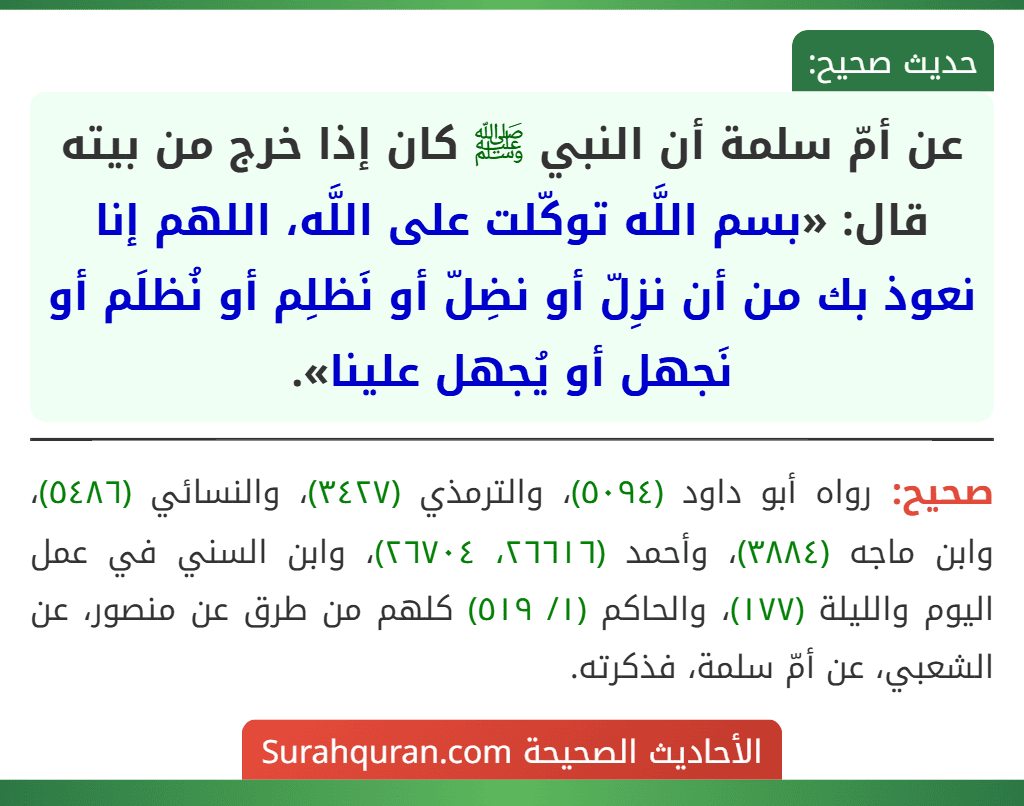عن أمّ سلمة أن النبي ﷺ كان إذا خرج من بيته قال: «بسم اللَّه توكّلت على اللَّه، اللهم إنا نعوذ بك من أن نزِلّ أو نضِلّ أو نَظلِم أو نُظلَم أو نَجهل أو يُجهل علينا».