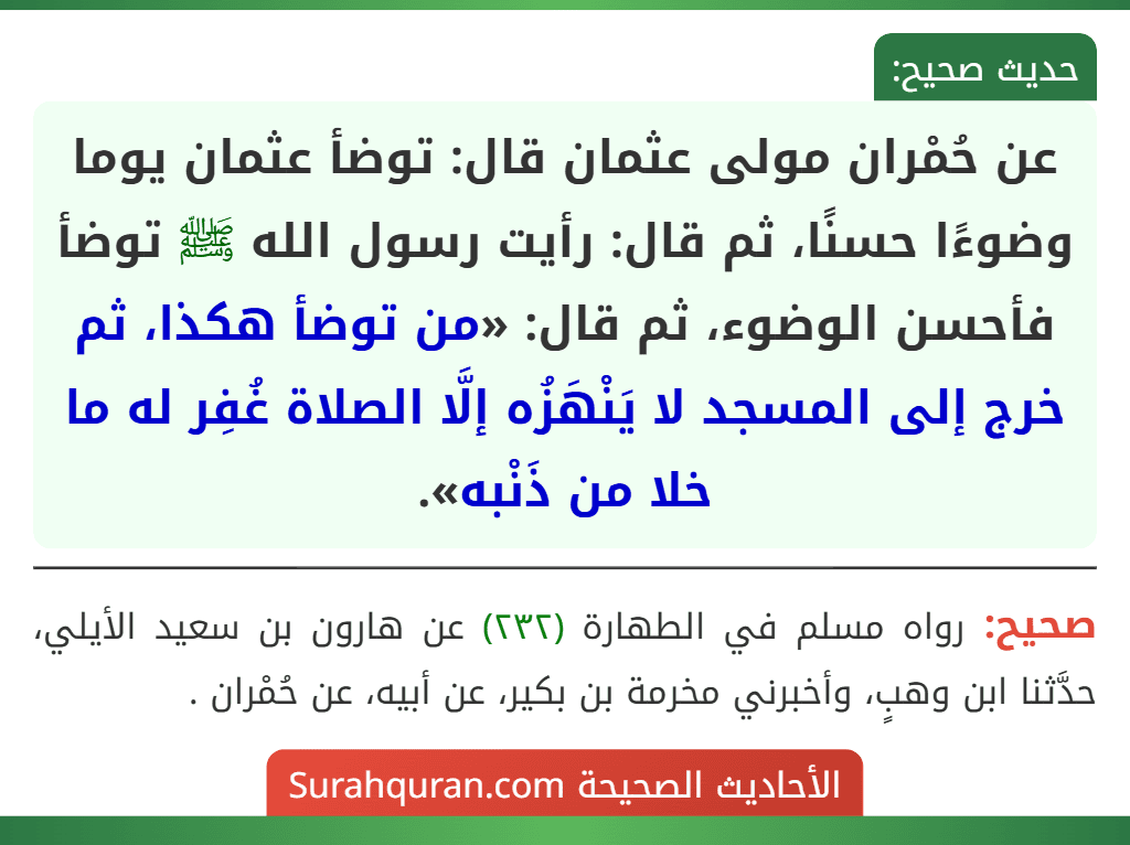 عن حُمْران مولى عثمان قال: توضأ عثمان يوما وضوءًا حسنًا، ثم قال: رأيت رسول الله ﷺ توضأ فأحسن الوضوء، ثم قال: «من توضأ هكذا، ثم خرج إلى المسجد لا يَنْهَزُه إلَّا الصلاة غُفِر له ما خلا من ذَنْبه». عن حُمْران مولى عثمان قال: توضأ عثمان يوما وضوءًا حسنًا، ثم قال: رأيت رسول الله ﷺ توضأ فأحسن الوضوء، ثم قال: «من توضأ هكذا، ثم خرج إلى المسجد لا يَنْهَزُه إلَّا الصلاة غُفِر له ما خلا من ذَنْبه».