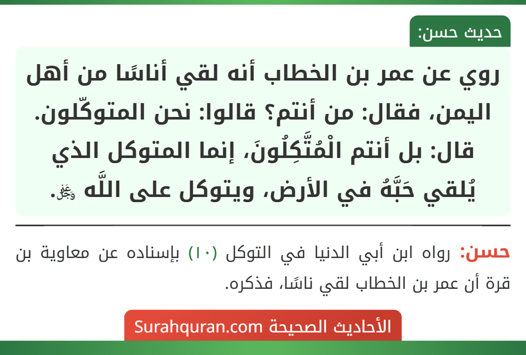 روي عن عمر بن الخطاب أنه لقي أناسًا من أهل اليمن، فقال: من أنتم؟ قالوا: نحن المتوكّلون. قال: بل أنتم الْمُتَّكِلُونَ، إنما المتوكل الذي يُلقي حَبَّهُ في الأرض، ويتوكل على اللَّه ﷿.