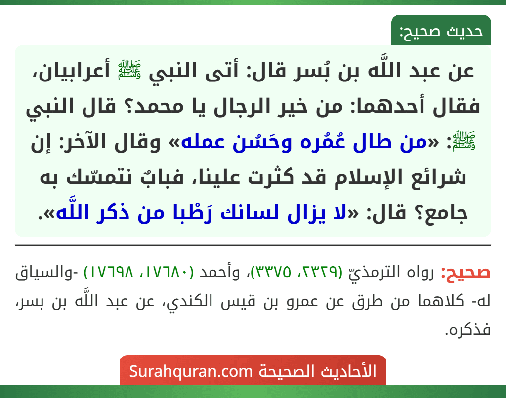 عن عبد اللَّه بن بُسر قال: أتى النبي ﷺ أعرابيان، فقال أحدهما: من خير الرجال يا محمد؟ قال النبي ﷺ: «من طال عُمُره وحَسُن عمله» وقال الآخر: إن شرائع الإسلام قد كثرت علينا، فبابٌ نتمسّك به جامع؟ قال: «لا يزال لسانك رَطْبا من ذكر اللَّه».