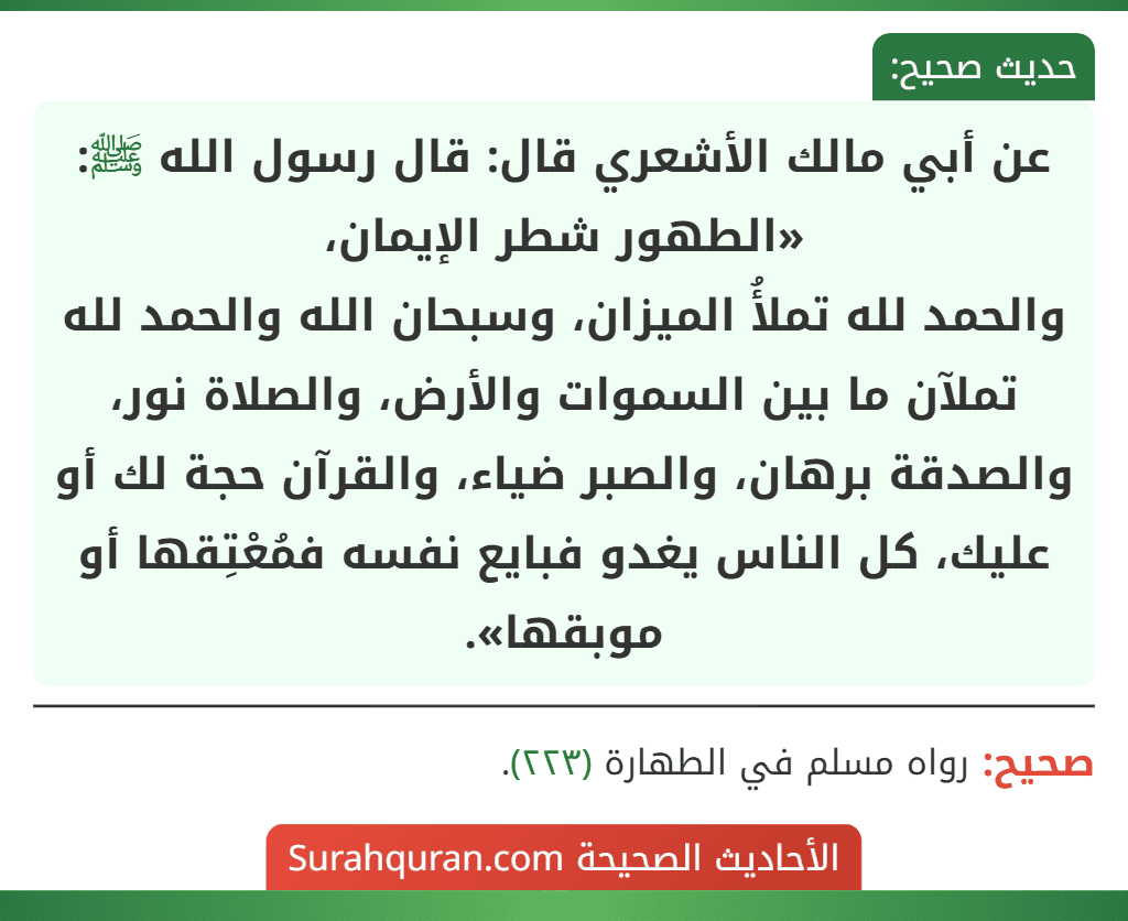 عن أبي مالك الأشعري قال: قال رسول الله ﷺ: «الطهور شطر الإيمان،
والحمد لله تملأُ الميزان، وسبحان الله والحمد لله تملآن ما بين السموات والأرض، والصلاة نور، والصدقة برهان، والصبر ضياء، والقرآن حجة لك أو عليك، كل الناس يغدو فبايع نفسه فمُعْتِقها أو موبقها». عن أبي مالك الأشعري قال: قال رسول الله ﷺ: «الطهور شطر الإيمان،
والحمد لله تملأُ الميزان، وسبحان الله والحمد لله تملآن ما بين السموات والأرض، والصلاة نور، والصدقة برهان، والصبر ضياء، والقرآن حجة لك أو عليك، كل الناس يغدو فبايع نفسه فمُعْتِقها أو موبقها».