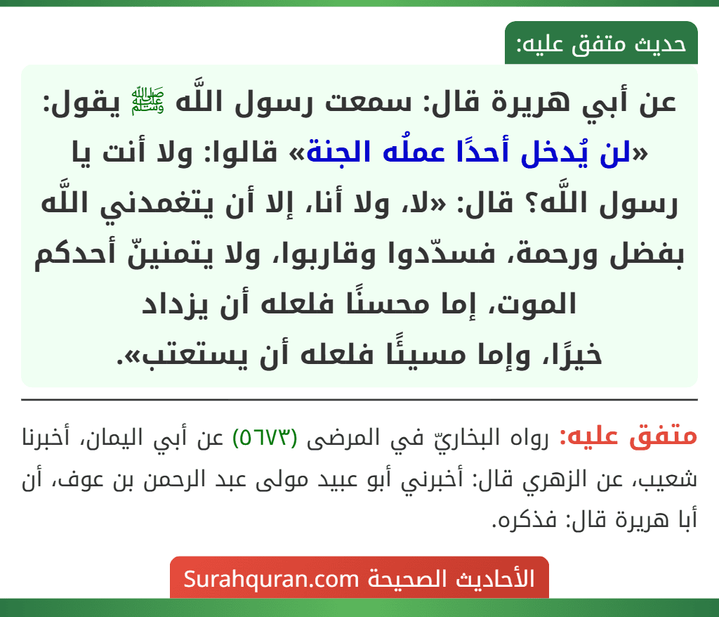 عن أبي هريرة قال: سمعت رسول اللَّه ﷺ يقول: «لن يُدخل أحدًا عملُه الجنة» قالوا: ولا أنت يا رسول اللَّه؟ قال: «لا، ولا أنا، إلا أن يتغمدني اللَّه بفضل ورحمة، فسدّدوا وقاربوا، ولا يتمنينّ أحدكم الموت، إما محسنًا فلعله أن يزداد
خيرًا، وإما مسيئًا فلعله أن يستعتب».