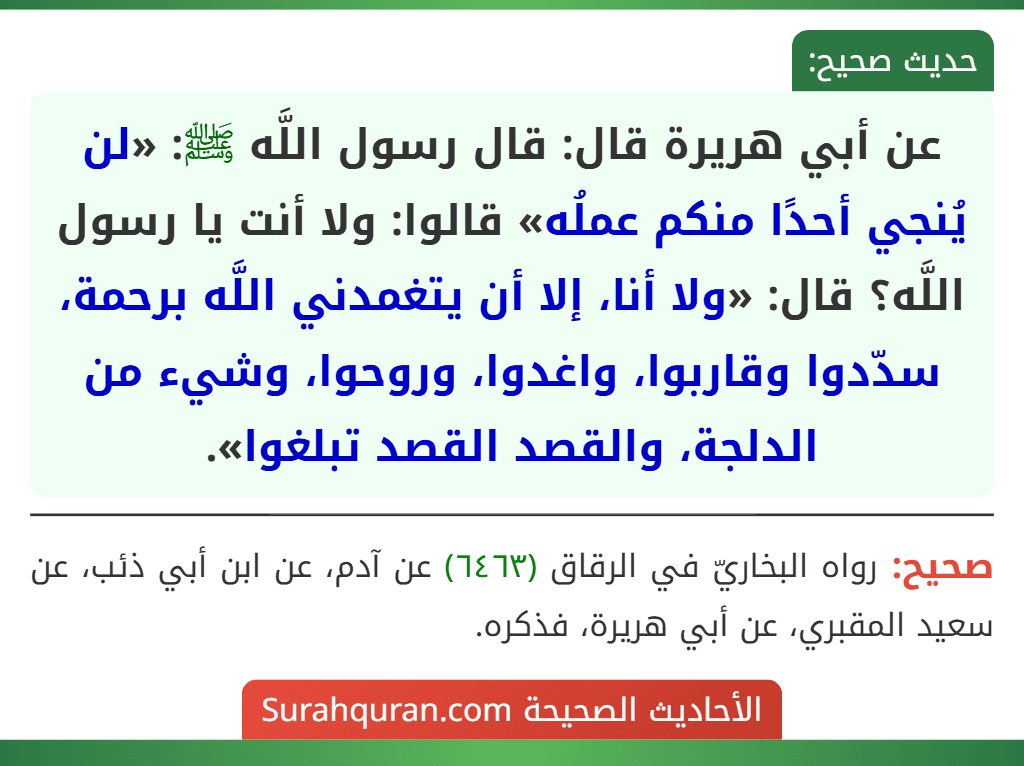عن أبي هريرة قال: قال رسول اللَّه ﷺ: «لن يُنجي أحدًا منكم عملُه» قالوا: ولا أنت يا رسول اللَّه؟ قال: «ولا أنا، إلا أن يتغمدني اللَّه برحمة، سدّدوا وقاربوا، واغدوا، وروحوا، وشيء من الدلجة، والقصد القصد تبلغوا».