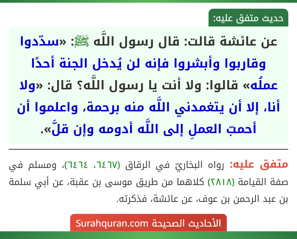 عن عائشة قالت: قال رسول اللَّه ﷺ: «سدّدوا وقاربوا وأبشروا فإنه لن يُدخل الجنة أحدًا عملُه» قالوا: ولا أنت يا رسول اللَّه؟ قال: «ولا أنا، إلا أن يتغمدني اللَّه منه برحمة، واعلموا أن أحمبّ العملِ إلى اللَّه أدومه وإن قلَّ». عن عائشة قالت: قال رسول اللَّه ﷺ: «سدّدوا وقاربوا وأبشروا فإنه لن يُدخل الجنة أحدًا عملُه» قالوا: ولا أنت يا رسول اللَّه؟ قال: «ولا أنا، إلا أن يتغمدني اللَّه منه برحمة، واعلموا أن أحمبّ العملِ إلى اللَّه أدومه وإن قلَّ».