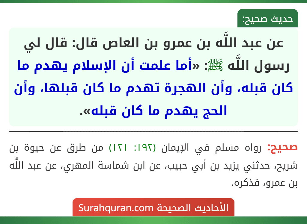 عن عبد اللَّه بن عمرو بن العاص قال: قال لي رسول اللَّه ﷺ: «أما علمت أن الإسلام يهدم ما كان قبله، وأن الهجرة تهدم ما كان قبلها، وأن الحج يهدم ما كان قبله». عن عبد اللَّه بن عمرو بن العاص قال: قال لي رسول اللَّه ﷺ: «أما علمت أن الإسلام يهدم ما كان قبله، وأن الهجرة تهدم ما كان قبلها، وأن الحج يهدم ما كان قبله».