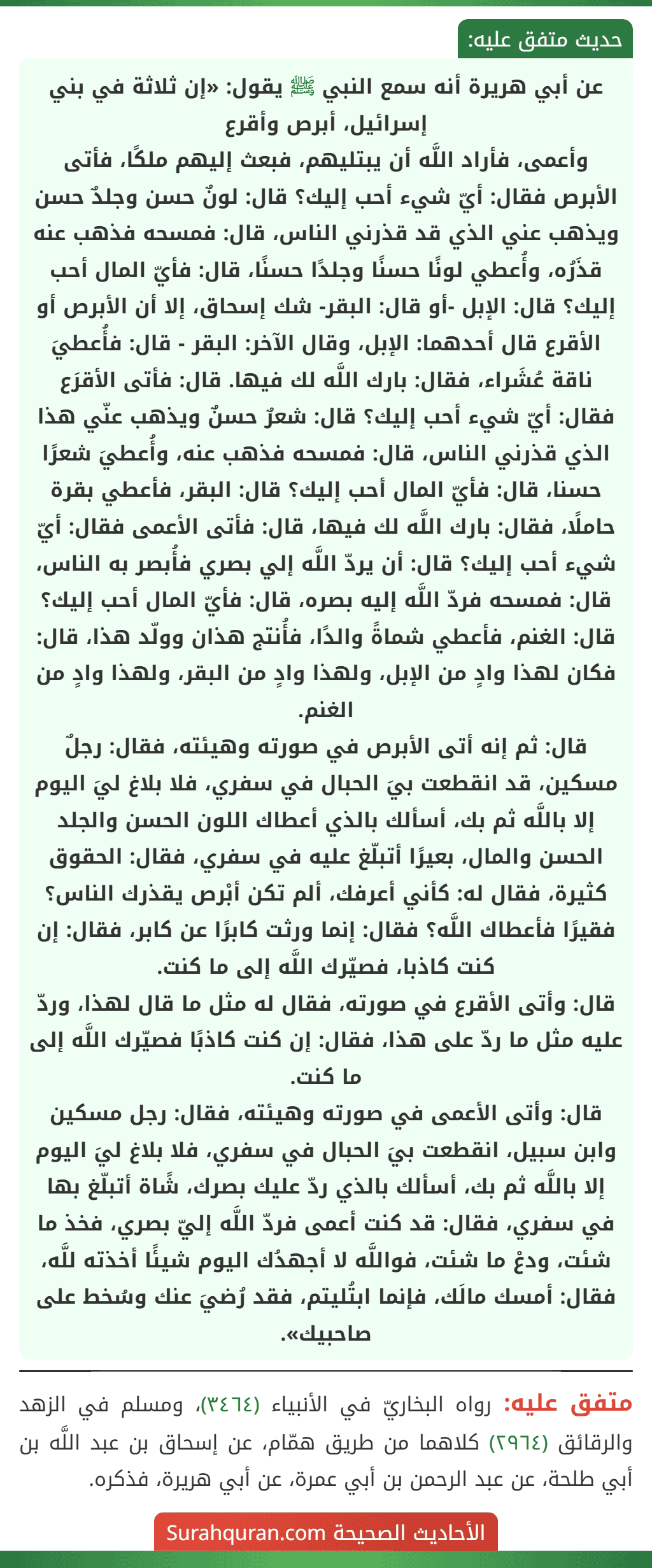 عن أبي هريرة أنه سمع النبي ﷺ يقول: «إن ثلاثة في بني إسرائيل، أبرص وأقرع
وأعمى، فأراد اللَّه أن يبتليهم، فبعث إليهم ملكًا، فأتى الأبرص فقال: أيّ شيء أحب إليك؟ قال: لونٌ حسن وجلدٌ حسن ويذهب عني الذي قد قذرني الناس، قال: فمسحه فذهب عنه قذَرُه، وأُعطي لونًا حسنًا وجلدًا حسنًا، قال: فأيّ المال أحب إليك؟ قال: الإبل -أو قال: البقر- شك إسحاق، إلا أن الأبرص أو الأقرع قال أحدهما: الإبل، وقال الآخر: البقر - قال: فأُعطيَ ناقة عُشَراء، فقال: بارك اللَّه لك فيها. قال: فأتى الأقرَع فقال: أيّ شيء أحب إليك؟ قال: شعرٌ حسنٌ ويذهب عنّي هذا الذي قذرني الناس، قال: فمسحه فذهب عنه، وأُعطيَ شعرًا حسنا، قال: فأيّ المال أحب إليك؟ قال: البقر، فأعطي بقرة حاملًا، فقال: بارك اللَّه لك فيها، قال: فأتى الأعمى فقال: أيّ شيء أحب إليك؟ قال: أن يردّ اللَّه إلي بصري فأُبصر به الناس، قال: فمسحه فردّ اللَّه إليه بصره، قال: فأيّ المال أحب إليك؟ قال: الغنم، فأعطي شماةً والدًا، فأُنتج هذان وولّد هذا، قال: فكان لهذا وادٍ من الإبل، ولهذا وادٍ من البقر، ولهذا وادٍ من الغنم.
قال: ثم إنه أتى الأبرص في صورته وهيئته، فقال: رجلٌ مسكين، قد انقطعت بيَ الحبال في سفري، فلا بلاغ ليَ اليوم إلا باللَّه ثم بك، أسألك بالذي أعطاك اللون الحسن والجلد الحسن والمال، بعيرًا أتبلّغ عليه في سفري، فقال: الحقوق كثيرة، فقال له: كأني أعرفك، ألم تكن أبْرص يقذرك الناس؟ فقيرًا فأعطاك اللَّه؟ فقال: إنما ورثت كابرًا عن كابر، فقال: إن كنت كاذبا، فصيّرك اللَّه إلى ما كنت.
قال: وأتى الأقرع في صورته، فقال له مثل ما قال لهذا، وردّ عليه مثل ما ردّ على هذا، فقال: إن كنت كاذبًا فصيّرك اللَّه إلى ما كنت.
قال: وأتى الأعمى في صورته وهيئته، فقال: رجل مسكين وابن سبيل، انقطعت بيَ الحبال في سفري، فلا بلاغ ليَ اليوم إلا باللَّه ثم بك، أسألك بالذي ردّ عليك بصرك، شًاة أتبلّغ بها في سفري، فقال: قد كنت أعمى فردّ اللَّه إليّ بصري، فخذ ما شئت، ودعْ ما شئت، فواللَّه لا أجهدُك اليوم شيئًا أخذته للَّه، فقال: أمسك مالَك، فإنما ابتُليتم، فقد رُضيَ عنك وسُخط على صاحبيك».