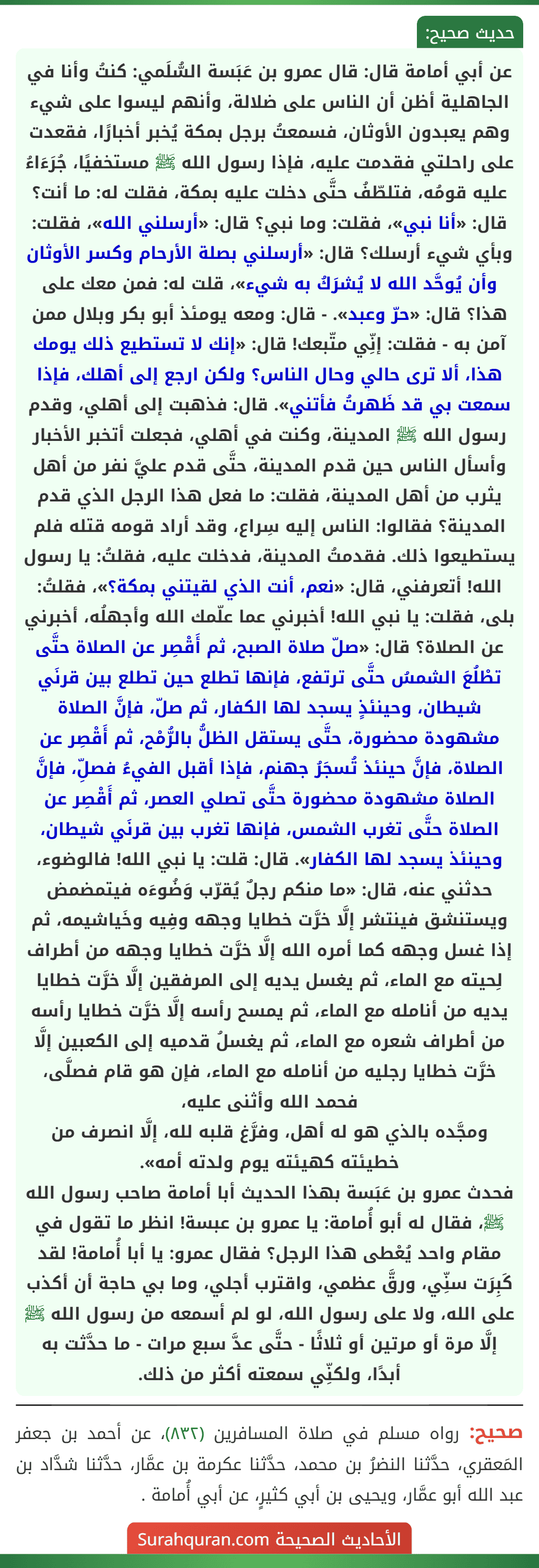 عن أبي أمامة قال: قال عمرو بن عَبَسة السُّلَمي: كنتُ وأنا في الجاهلية أظن أن الناس على ضلالة، وأنهم ليسوا على شيء وهم يعبدون الأوثان، فسمعتُ برجل بمكة يُخبر أخبارًا، فقعدت على راحلتي فقدمت عليه، فإذا رسول الله ﷺ مستخفيًا، جُرَءَاءُ عليه قومُه، فتلطّفُ حتَّى دخلت عليه بمكة، فقلت له: ما أنت؟ قال: «أنا نبي»، فقلت: وما نبي؟ قال: «أرسلني الله»، فقلت: وبأي شيء أرسلك؟ قال: «أرسلني بصلة الأرحام وكسر الأوثان وأن يُوحَّد الله لا يُشرَكُ به شيء»، قلت له: فمن معك على هذا؟ قال: «حرّ وعبد». - قال: ومعه يومئذ أبو بكر وبلال ممن آمن به - فقلت: إنِّي متّبعك! قال: «إنك لا تستطيع ذلك يومك هذا، ألا ترى حالي وحال الناس؟ ولكن ارجع إلى أهلك، فإذا سمعت بي قد ظَهرتُ فأتني». قال: فذهبت إلى أهلي، وقدم رسول الله ﷺ المدينة، وكنت في أهلي، فجعلت أتخبر الأخبار وأسأل الناس حين قدم المدينة، حتَّى قدم عليَّ نفر من أهل يثرب من أهل المدينة، فقلت: ما فعل هذا الرجل الذي قدم المدينة؟ فقالوا: الناس إليه سِراع، وقد أراد قومه قتله فلم يستطيعوا ذلك. فقدمتُ المدينة، فدخلت عليه، فقلتُ: يا رسول الله! أتعرفني، قال: «نعم، أنت الذي لقيتني بمكة؟»، فقلتُ: بلى، فقلت: يا نبي الله! أخبرني عما علّمك الله وأجهلُه، أخبرني عن الصلاة؟ قال: «صلّ صلاة الصبح، ثم أَقْصِر عن الصلاة حتَّى تطْلُعَ الشمسُ حتَّى ترتفع، فإنها تطلع حين تطلع بين قرنَي شيطان، وحينئذٍ يسجد لها الكفار، ثم صلّ، فإنَّ الصلاة مشهودة محضورة، حتَّى يستقل الظلُّ بالرُّمْح، ثم أَقْصِر عن الصلاة، فإنَّ حينئذ تُسجَرُ جهنم، فإذا أقبل الفيءُ فصلِّ، فإنَّ الصلاة مشهودة محضورة حتَّى تصلي العصر، ثم أَقْصِر عن الصلاة حتَّى تغرب الشمس، فإنها تغرب بين قرنَي شيطان، وحينئذ يسجد لها الكفار». قال: قلت: يا نبي الله! فالوضوء، حدثني عنه، قال: «ما منكم رجلٌ يُقرّب وَضُوءَه فيتمضمض ويستنشق فينتشر إلَّا خرَّت خطايا وجهه وفِيه وخَياشيمه، ثم إذا غسل وجهه كما أمره الله إلَّا خرَّت خطايا وجهه من أطراف لِحيته مع الماء، ثم يغسل يديه إلى المرفقين إلَّا خرَّت خطايا يديه من أنامله مع الماء، ثم يمسح رأسه إلَّا خرَّت خطايا رأسه من أطراف شعره مع الماء، ثم يغسلُ قدميه إلى الكعبين إلَّا خرَّت خطايا رجليه من أنامله مع الماء، فإن هو قام فصلَّى، فحمد الله وأثنى عليه،
ومجَّده بالذي هو له أهل، وفرَّغ قلبه لله، إلَّا انصرف من خطيئته كهيئته يوم ولدته أمه».
فحدث عمرو بن عَبَسة بهذا الحديث أبا أمامة صاحب رسول الله ﷺ، فقال له أبو أُمامة: يا عمرو بن عبسة! انظر ما تقول في مقام واحد يُعْطى هذا الرجل؟ فقال عمرو: يا أبا أُمامة! لقد كَبِرَت سنِّي، ورقَّ عظمي، واقترب أجلي، وما بي حاجة أن أكذب على الله، ولا على رسول الله، لو لم أسمعه من رسول الله ﷺ إلَّا مرة أو مرتين أو ثلاثًا - حتَّى عدَّ سبع مرات - ما حدَّثت به أبدًا، ولكنِّي سمعته أكثر من ذلك. عن أبي أمامة قال: قال عمرو بن عَبَسة السُّلَمي: كنتُ وأنا في الجاهلية أظن أن الناس على ضلالة، وأنهم ليسوا على شيء وهم يعبدون الأوثان، فسمعتُ برجل بمكة يُخبر أخبارًا، فقعدت على راحلتي فقدمت عليه، فإذا رسول الله ﷺ مستخفيًا، جُرَءَاءُ عليه قومُه، فتلطّفُ حتَّى دخلت عليه بمكة، فقلت له: ما أنت؟ قال: «أنا نبي»، فقلت: وما نبي؟ قال: «أرسلني الله»، فقلت: وبأي شيء أرسلك؟ قال: «أرسلني بصلة الأرحام وكسر الأوثان وأن يُوحَّد الله لا يُشرَكُ به شيء»، قلت له: فمن معك على هذا؟ قال: «حرّ وعبد». - قال: ومعه يومئذ أبو بكر وبلال ممن آمن به - فقلت: إنِّي متّبعك! قال: «إنك لا تستطيع ذلك يومك هذا، ألا ترى حالي وحال الناس؟ ولكن ارجع إلى أهلك، فإذا سمعت بي قد ظَهرتُ فأتني». قال: فذهبت إلى أهلي، وقدم رسول الله ﷺ المدينة، وكنت في أهلي، فجعلت أتخبر الأخبار وأسأل الناس حين قدم المدينة، حتَّى قدم عليَّ نفر من أهل يثرب من أهل المدينة، فقلت: ما فعل هذا الرجل الذي قدم المدينة؟ فقالوا: الناس إليه سِراع، وقد أراد قومه قتله فلم يستطيعوا ذلك. فقدمتُ المدينة، فدخلت عليه، فقلتُ: يا رسول الله! أتعرفني، قال: «نعم، أنت الذي لقيتني بمكة؟»، فقلتُ: بلى، فقلت: يا نبي الله! أخبرني عما علّمك الله وأجهلُه، أخبرني عن الصلاة؟ قال: «صلّ صلاة الصبح، ثم أَقْصِر عن الصلاة حتَّى تطْلُعَ الشمسُ حتَّى ترتفع، فإنها تطلع حين تطلع بين قرنَي شيطان، وحينئذٍ يسجد لها الكفار، ثم صلّ، فإنَّ الصلاة مشهودة محضورة، حتَّى يستقل الظلُّ بالرُّمْح، ثم أَقْصِر عن الصلاة، فإنَّ حينئذ تُسجَرُ جهنم، فإذا أقبل الفيءُ فصلِّ، فإنَّ الصلاة مشهودة محضورة حتَّى تصلي العصر، ثم أَقْصِر عن الصلاة حتَّى تغرب الشمس، فإنها تغرب بين قرنَي شيطان، وحينئذ يسجد لها الكفار». قال: قلت: يا نبي الله! فالوضوء، حدثني عنه، قال: «ما منكم رجلٌ يُقرّب وَضُوءَه فيتمضمض ويستنشق فينتشر إلَّا خرَّت خطايا وجهه وفِيه وخَياشيمه، ثم إذا غسل وجهه كما أمره الله إلَّا خرَّت خطايا وجهه من أطراف لِحيته مع الماء، ثم يغسل يديه إلى المرفقين إلَّا خرَّت خطايا يديه من أنامله مع الماء، ثم يمسح رأسه إلَّا خرَّت خطايا رأسه من أطراف شعره مع الماء، ثم يغسلُ قدميه إلى الكعبين إلَّا خرَّت خطايا رجليه من أنامله مع الماء، فإن هو قام فصلَّى، فحمد الله وأثنى عليه،
ومجَّده بالذي هو له أهل، وفرَّغ قلبه لله، إلَّا انصرف من خطيئته كهيئته يوم ولدته أمه».
فحدث عمرو بن عَبَسة بهذا الحديث أبا أمامة صاحب رسول الله ﷺ، فقال له أبو أُمامة: يا عمرو بن عبسة! انظر ما تقول في مقام واحد يُعْطى هذا الرجل؟ فقال عمرو: يا أبا أُمامة! لقد كَبِرَت سنِّي، ورقَّ عظمي، واقترب أجلي، وما بي حاجة أن أكذب على الله، ولا على رسول الله، لو لم أسمعه من رسول الله ﷺ إلَّا مرة أو مرتين أو ثلاثًا - حتَّى عدَّ سبع مرات - ما حدَّثت به أبدًا، ولكنِّي سمعته أكثر من ذلك.