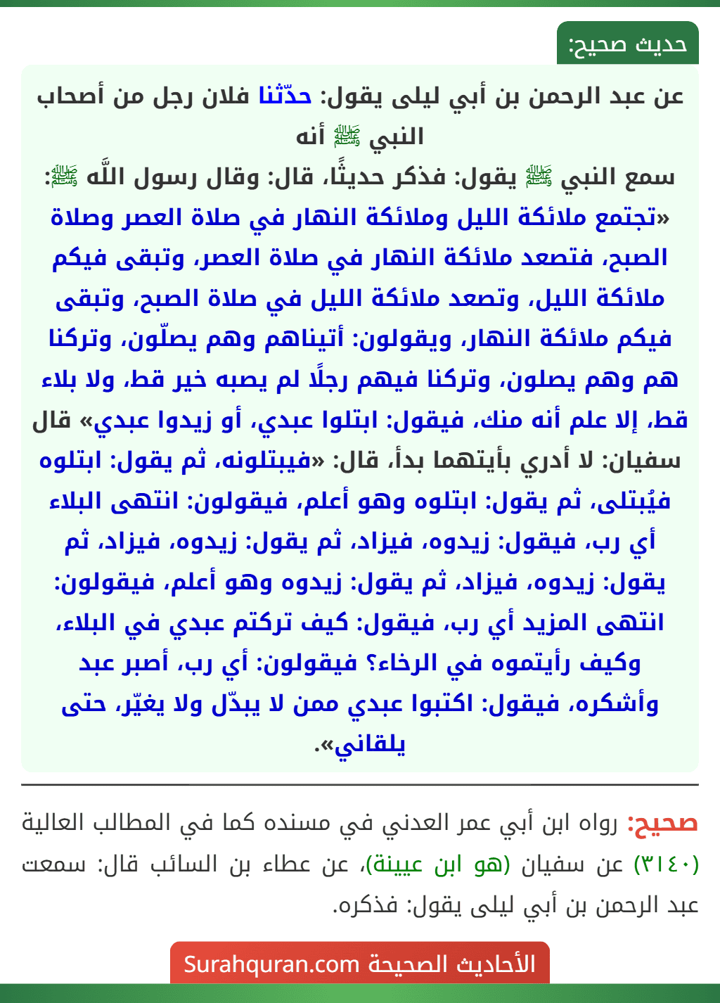 عن عبد الرحمن بن أبي ليلى يقول: حدّثنا فلان رجل من أصحاب النبي ﷺ أنه
سمع النبي ﷺ يقول: فذكر حديثًا، قال: وقال رسول اللَّه ﷺ: «تجتمع ملائكة الليل وملائكة النهار في صلاة العصر وصلاة الصبح، فتصعد ملائكة النهار في صلاة العصر، وتبقى فيكم ملائكة الليل، وتصعد ملائكة الليل في صلاة الصبح، وتبقى فيكم ملائكة النهار، ويقولون: أتيناهم وهم يصلّون، وتركنا هم وهم يصلون، وتركنا فيهم رجلًا لم يصبه خير قط، ولا بلاء قط، إلا علم أنه منك، فيقول: ابتلوا عبدي، أو زيدوا عبدي» قال سفيان: لا أدري بأيتهما بدأ، قال: «فيبتلونه، ثم يقول: ابتلوه فيُبتلى، ثم يقول: ابتلوه وهو أعلم، فيقولون: انتهى البلاء أي رب، فيقول: زيدوه، فيزاد، ثم يقول: زيدوه، فيزاد، ثم يقول: زيدوه، فيزاد، ثم يقول: زيدوه وهو أعلم، فيقولون: انتهى المزيد أي رب، فيقول: كيف تركتم عبدي في البلاء، وكيف رأيتموه في الرخاء؟ فيقولون: أي رب، أصبر عبد وأشكره، فيقول: اكتبوا عبدي ممن لا يبدّل ولا يغيّر، حتى يلقاني».