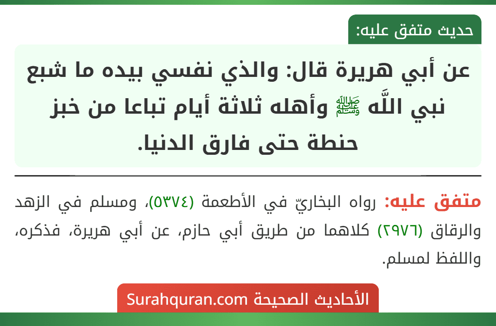 عن أبي هريرة قال: والذي نفسي بيده ما شبع نبي اللَّه ﷺ وأهله ثلاثة أيام تباعا من خبز حنطة حتى فارق الدنيا. عن أبي هريرة قال: والذي نفسي بيده ما شبع نبي اللَّه ﷺ وأهله ثلاثة أيام تباعا من خبز حنطة حتى فارق الدنيا.