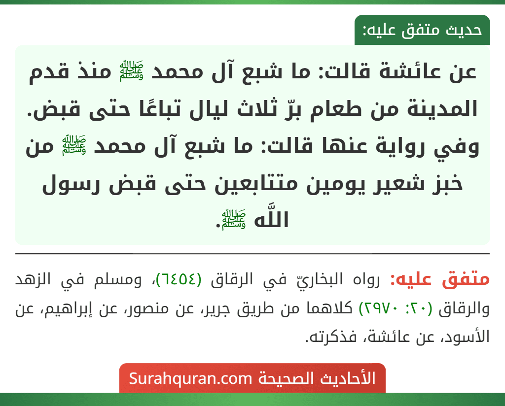 عن عائشة قالت: ما شبع آل محمد ﷺ منذ قدم المدينة من طعام برّ ثلاث ليال تباعًا حتى قبض.
وفي رواية عنها قالت: ما شبع آل محمد ﷺ من خبز شعير يومين متتابعين حتى قبض رسول اللَّه ﷺ.