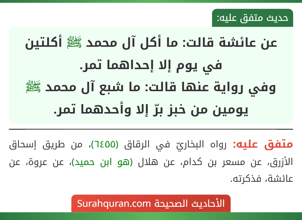 عن عائشة قالت: ما أكل آل محمد ﷺ أكلتين في يوم إلا إحداهما تمر.
وفي رواية عنها قالت: ما شبع آل محمد ﷺ يومين من خبز برّ إلا وأحدهما تمر. عن عائشة قالت: ما أكل آل محمد ﷺ أكلتين في يوم إلا إحداهما تمر.
وفي رواية عنها قالت: ما شبع آل محمد ﷺ يومين من خبز برّ إلا وأحدهما تمر.
