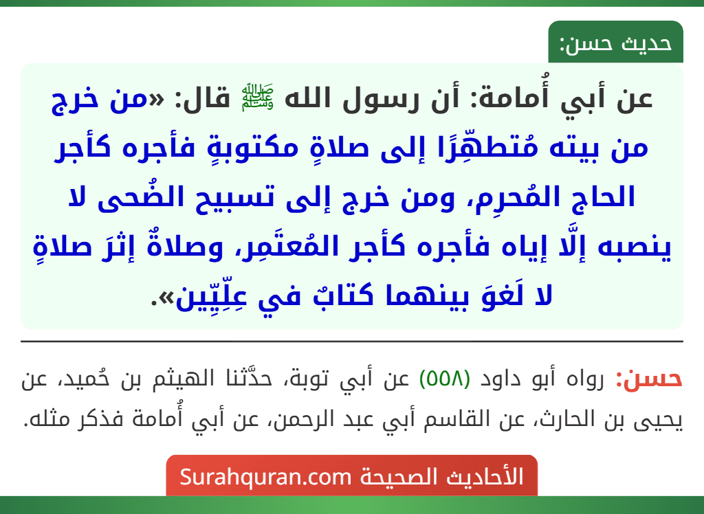 عن أبي أُمامة: أن رسول الله ﷺ قال: «من خرج من بيته مُتطهِّرًا إلى صلاةٍ مكتوبةٍ فأجره كأجر الحاج المُحرِم، ومن خرج إلى تسبيح الضُحى لا ينصبه إلَّا إياه فأجره كأجر المُعتَمِر، وصلاةٌ إثرَ صلاةٍ لا لَغوَ بينهما كتابٌ في عِلِّيِّين». عن أبي أُمامة: أن رسول الله ﷺ قال: «من خرج من بيته مُتطهِّرًا إلى صلاةٍ مكتوبةٍ فأجره كأجر الحاج المُحرِم، ومن خرج إلى تسبيح الضُحى لا ينصبه إلَّا إياه فأجره كأجر المُعتَمِر، وصلاةٌ إثرَ صلاةٍ لا لَغوَ بينهما كتابٌ في عِلِّيِّين».