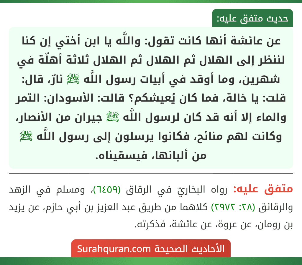 عن عائشة أنها كانت تقول: واللَّه يا ابن أختي إن كنا لننظر إلى الهلال ثم الهلال ثم الهلال ثلاثة أهلّة في شهرين، وما أوقد في أبيات رسول اللَّه ﷺ نارٌ، قال: قلت: يا خالة، فما كان يُعيشكم؟ قالت: الأسودان: التمر والماء إلا أنه قد كان لرسول اللَّه ﷺ جيران من الأنصار، وكانت لهم منائح، فكانوا يرسلون إلى رسول اللَّه ﷺ من ألبانها، فيسقيناه.