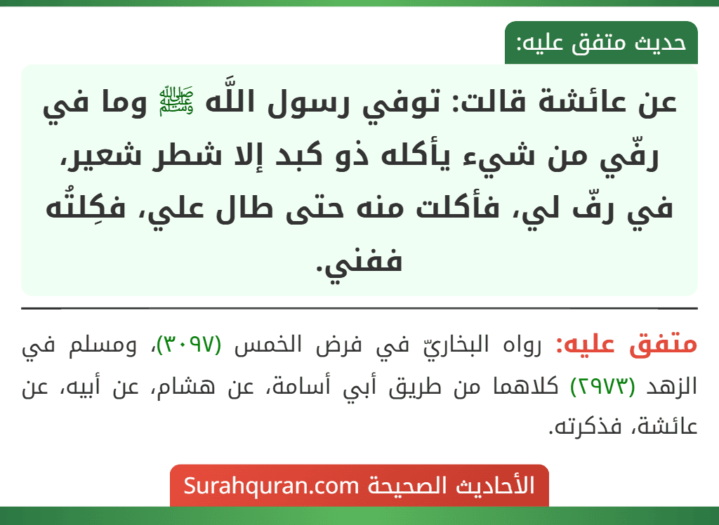 عن عائشة قالت: توفي رسول اللَّه ﷺ وما في رفّي من شيء يأكله ذو كبد إلا شطر شعير، في رفّ لي، فأكلت منه حتى طال علي، فكِلتُه ففني.