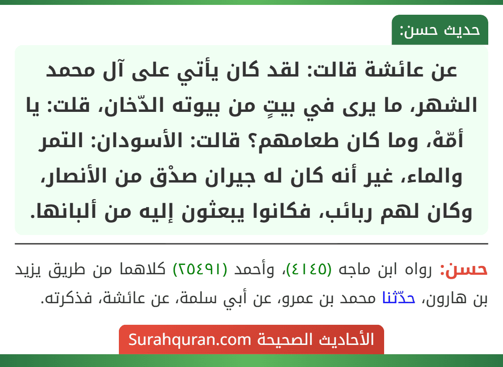 عن عائشة قالت: لقد كان يأتي على آل محمد الشهر، ما يرى في بيتٍ من بيوته الدّخان، قلت: يا أمّهْ، وما كان طعامهم؟ قالت: الأسودان: التمر والماء، غير أنه كان له جيران صدْق من الأنصار، وكان لهم ربائب، فكانوا يبعثون إليه من ألبانها.