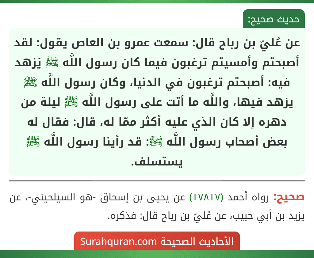 عن عُليّ بن رباح قال: سمعت عمرو بن العاص يقول: لقد أصبحتم وأمسيتم ترغبون فيما كان رسول اللَّه ﷺ يَزهد فيه: أصبحتم ترغبون في الدنيا، وكان رسول اللَّه ﷺ يزهد فيها، واللَّه ما أتت على رسول اللَّه ﷺ ليلة من دهره إلا كان الذي عليه أكثر ممّا له، قال: فقال له بعض أصحاب رسول اللَّه ﷺ: قد رأينا رسول اللَّه ﷺ يستسلف.