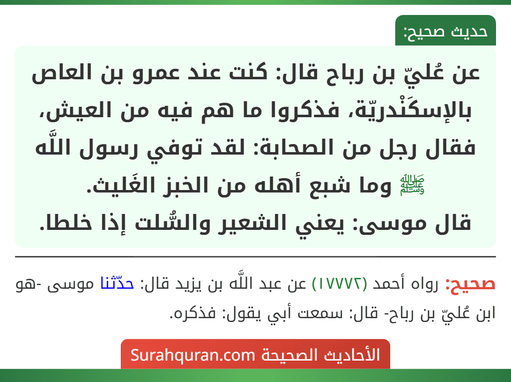 عن عُليّ بن رباح قال: كنت عند عمرو بن العاص بالإسكَنْدريّة، فذكروا ما هم فيه من العيش، فقال رجل من الصحابة: لقد توفي رسول اللَّه ﷺ وما شبع أهله من الخبز الغَليث.
قال موسى: يعني الشعير والسُّلت إذا خلطا. عن عُليّ بن رباح قال: كنت عند عمرو بن العاص بالإسكَنْدريّة، فذكروا ما هم فيه من العيش، فقال رجل من الصحابة: لقد توفي رسول اللَّه ﷺ وما شبع أهله من الخبز الغَليث.
قال موسى: يعني الشعير والسُّلت إذا خلطا.