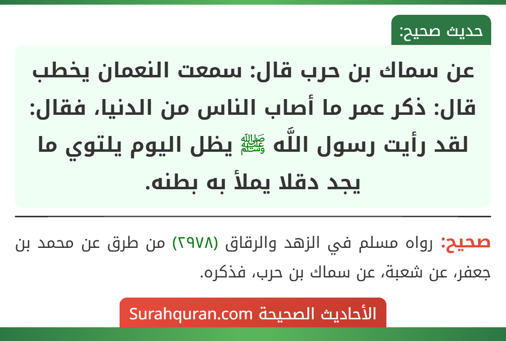 عن سماك بن حرب قال: سمعت النعمان يخطب قال: ذكر عمر ما أصاب الناس من الدنيا، فقال: لقد رأيت رسول اللَّه ﷺ يظل اليوم يلتوي ما يجد دقلا يملأ به بطنه. عن سماك بن حرب قال: سمعت النعمان يخطب قال: ذكر عمر ما أصاب الناس من الدنيا، فقال: لقد رأيت رسول اللَّه ﷺ يظل اليوم يلتوي ما يجد دقلا يملأ به بطنه.