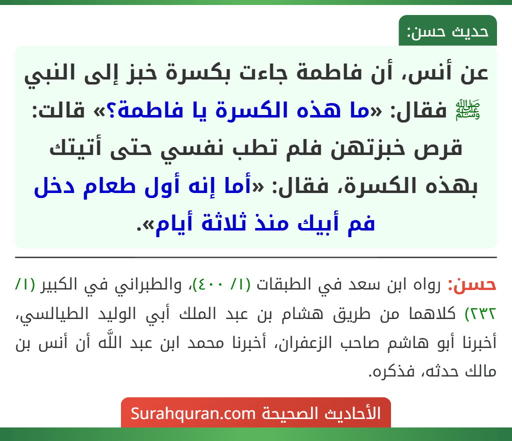عن أنس، أن فاطمة جاءت بكسرة خبز إلى النبي ﷺ فقال: «ما هذه الكسرة يا فاطمة؟» قالت: قرص خبزتهن فلم تطب نفسي حتى أتيتك بهذه الكسرة، فقال: «أما إنه أول طعام دخل فم أبيك منذ ثلاثة أيام».