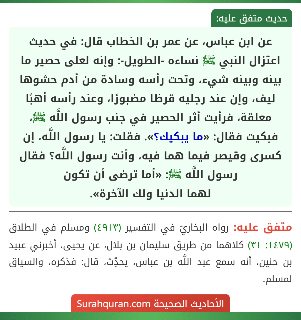 عن ابن عباس، عن عمر بن الخطاب قال: في حديث اعتزال النبي ﷺ نساءه -الطويل-: وإنه لعلى حصير ما بينه وبينه شيء، وتحت رأسه وسادة من أدم حشوها ليف، وإن عند رجليه قرظا مضبورًا، وعند رأسه أهبًا معلقة، فرأيت أثر الحصير في جنب رسول اللَّه ﷺ، فبكيت فقال: «ما يبكيك؟». فقلت: يا رسول اللَّه، إن كسرى وقيصر فيما هما فيه، وأنت رسول اللَّه؟ فقال رسول اللَّه ﷺ: «أما ترضى أن تكون
لهما الدنيا ولك الآخرة». عن ابن عباس، عن عمر بن الخطاب قال: في حديث اعتزال النبي ﷺ نساءه -الطويل-: وإنه لعلى حصير ما بينه وبينه شيء، وتحت رأسه وسادة من أدم حشوها ليف، وإن عند رجليه قرظا مضبورًا، وعند رأسه أهبًا معلقة، فرأيت أثر الحصير في جنب رسول اللَّه ﷺ، فبكيت فقال: «ما يبكيك؟». فقلت: يا رسول اللَّه، إن كسرى وقيصر فيما هما فيه، وأنت رسول اللَّه؟ فقال رسول اللَّه ﷺ: «أما ترضى أن تكون
لهما الدنيا ولك الآخرة».