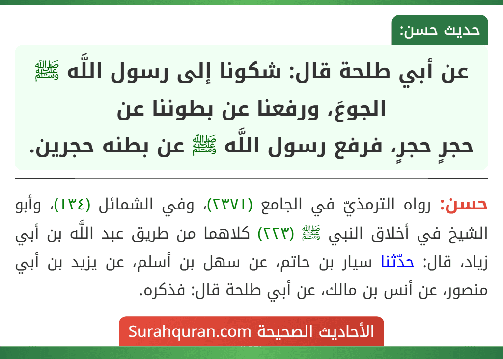عن أبي طلحة قال: شكونا إلى رسول اللَّه ﷺ الجوعَ، ورفعنا عن بطوننا عن
حجرٍ حجرٍ، فرفع رسول اللَّه ﷺ عن بطنه حجرين.