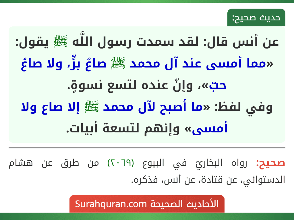 عن أنس قال: لقد سمدت رسول اللَّه ﷺ يقول: «مما أمسى عند آل محمد ﷺ صاعُ برٍّ، ولا صاعُ حبّ»، وإنّ عنده لتسع نسوةٍ.
وفي لفظ: «ما أصبح لآل محمد ﷺ إلا صاع ولا أمسى» وإنهم لتسعة أبيات.