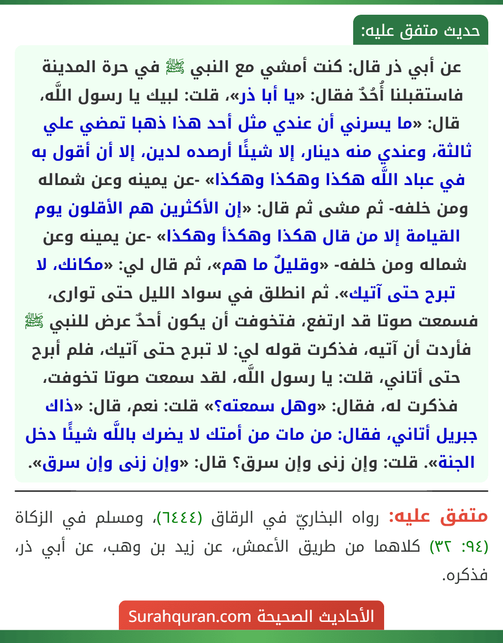 عن أبي ذر قال: كنت أمشي مع النبي ﷺ في حرة المدينة فاستقبلنا أُحُدٌ فقال: «يا أبا ذر»، قلت: لبيك يا رسول اللَّه، قال: «ما يسرني أن عندي مثل أحد هذا ذهبا تمضي علي ثالثة، وعندي منه دينار، إلا شيئًا أرصده لدين، إلا أن أقول به في عباد اللَّه هكذا وهكذا وهكذا» -عن يمينه وعن شماله ومن خلفه- ثم مشى ثم قال: «إن الأكثرين هم الأقلون يوم القيامة إلا من قال هكذا وهكذأ وهكذا» -عن يمينه وعن شماله ومن خلفه- «وقليلٌ ما هم»، ثم قال لي: «مكانك، لا تبرح حتى آتيك». ثم انطلق في سواد الليل حتى توارى، فسمعت صوتا قد ارتفع، فتخوفت أن يكون أحدٌ عرض للنبي ﷺ فأردت أن آتيه، فذكرت قوله لي: لا تبرح حتى آتيك، فلم أبرح حتى أتاني، قلت: يا رسول اللَّه، لقد سمعت صوتا تخوفت، فذكرت له، فقال: «وهل سمعته؟» قلت: نعم، قال: «ذاك جبريل أتاني، فقال: من مات من أمتك لا يضرك باللَّه شيئًا دخل الجنة». قلت: وإن زنى وإن سرق؟ قال: «وإن زنى وإن سرق». عن أبي ذر قال: كنت أمشي مع النبي ﷺ في حرة المدينة فاستقبلنا أُحُدٌ فقال: «يا أبا ذر»، قلت: لبيك يا رسول اللَّه، قال: «ما يسرني أن عندي مثل أحد هذا ذهبا تمضي علي ثالثة، وعندي منه دينار، إلا شيئًا أرصده لدين، إلا أن أقول به في عباد اللَّه هكذا وهكذا وهكذا» -عن يمينه وعن شماله ومن خلفه- ثم مشى ثم قال: «إن الأكثرين هم الأقلون يوم القيامة إلا من قال هكذا وهكذأ وهكذا» -عن يمينه وعن شماله ومن خلفه- «وقليلٌ ما هم»، ثم قال لي: «مكانك، لا تبرح حتى آتيك». ثم انطلق في سواد الليل حتى توارى، فسمعت صوتا قد ارتفع، فتخوفت أن يكون أحدٌ عرض للنبي ﷺ فأردت أن آتيه، فذكرت قوله لي: لا تبرح حتى آتيك، فلم أبرح حتى أتاني، قلت: يا رسول اللَّه، لقد سمعت صوتا تخوفت، فذكرت له، فقال: «وهل سمعته؟» قلت: نعم، قال: «ذاك جبريل أتاني، فقال: من مات من أمتك لا يضرك باللَّه شيئًا دخل الجنة». قلت: وإن زنى وإن سرق؟ قال: «وإن زنى وإن سرق».