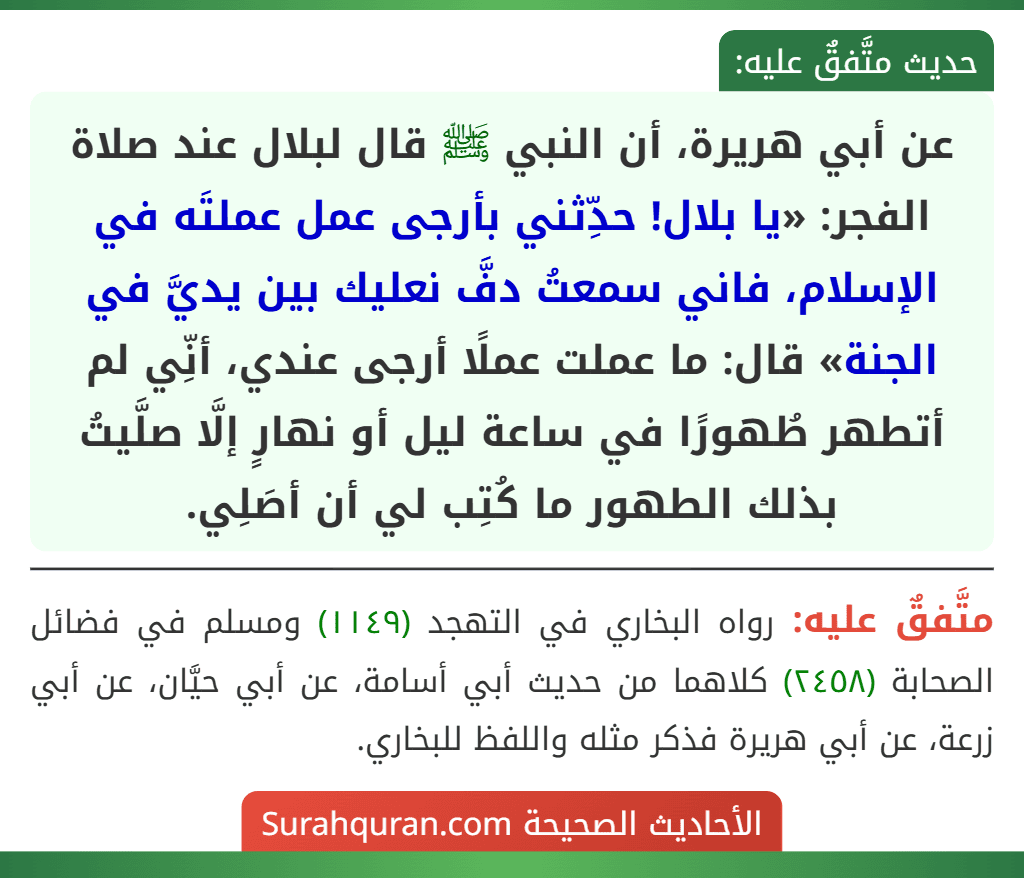عن أبي هريرة، أن النبي ﷺ قال لبلال عند صلاة الفجر: «يا بلال! حدِّثني بأرجى عمل عملتَه في الإسلام، فاني سمعتُ دفَّ نعليك بين يديَّ في الجنة» قال: ما عملت عملًا أرجى عندي، أنِّي لم أتطهر طُهورًا في ساعة ليل أو نهارٍ إلَّا صلَّيتُ بذلك الطهور ما كُتِب لي أن أصَلِي. عن أبي هريرة، أن النبي ﷺ قال لبلال عند صلاة الفجر: «يا بلال! حدِّثني بأرجى عمل عملتَه في الإسلام، فاني سمعتُ دفَّ نعليك بين يديَّ في الجنة» قال: ما عملت عملًا أرجى عندي، أنِّي لم أتطهر طُهورًا في ساعة ليل أو نهارٍ إلَّا صلَّيتُ بذلك الطهور ما كُتِب لي أن أصَلِي.