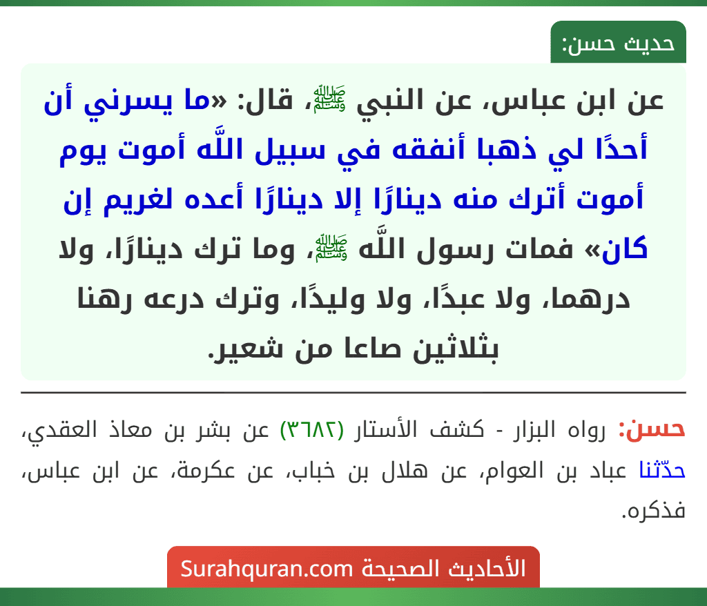 عن ابن عباس، عن النبي ﷺ، قال: «ما يسرني أن أحدًا لي ذهبا أنفقه في سبيل اللَّه أموت يوم أموت أترك منه دينارًا إلا دينارًا أعده لغريم إن كان» فمات رسول اللَّه ﷺ، وما ترك دينارًا، ولا درهما، ولا عبدًا، ولا وليدًا، وترك درعه رهنا بثلاثين صاعا من شعير. عن ابن عباس، عن النبي ﷺ، قال: «ما يسرني أن أحدًا لي ذهبا أنفقه في سبيل اللَّه أموت يوم أموت أترك منه دينارًا إلا دينارًا أعده لغريم إن كان» فمات رسول اللَّه ﷺ، وما ترك دينارًا، ولا درهما، ولا عبدًا، ولا وليدًا، وترك درعه رهنا بثلاثين صاعا من شعير.