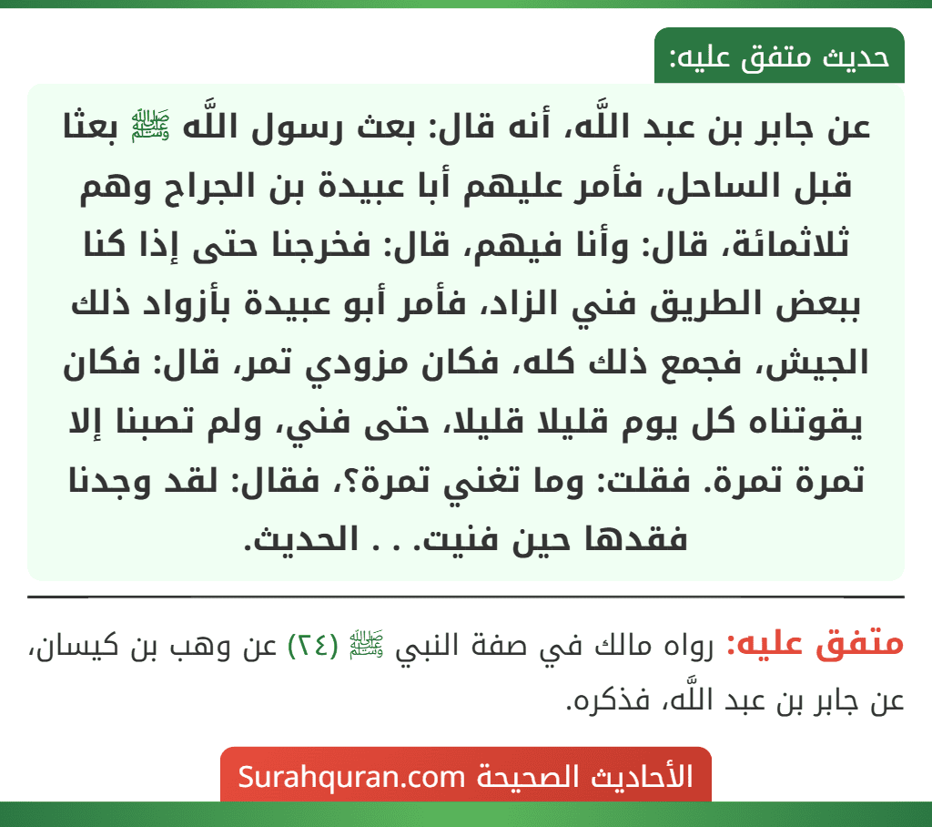 عن جابر بن عبد اللَّه، أنه قال: بعث رسول اللَّه ﷺ بعثا قبل الساحل، فأمر عليهم أبا عبيدة بن الجراح وهم ثلاثمائة، قال: وأنا فيهم، قال: فخرجنا حتى إذا كنا ببعض الطريق فني الزاد، فأمر أبو عبيدة بأزواد ذلك الجيش، فجمع ذلك كله، فكان مزودي تمر، قال: فكان يقوتناه كل يوم قليلا قليلا، حتى فني، ولم تصبنا إلا تمرة تمرة. فقلت: وما تغني تمرة؟، فقال: لقد وجدنا فقدها حين فنيت. . . الحديث.