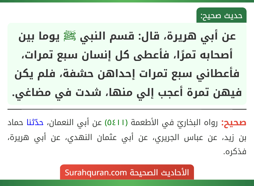 عن أبي هريرة، قال: قسم النبي ﷺ يوما بين أصحابه تمرًا، فأعطى كل إنسان سبع تمرات، فأعطاني سبع تمرات إحداهن حشفة، فلم يكن فيهن تمرة أعجب إلي منها، شدت في مضاغي. عن أبي هريرة، قال: قسم النبي ﷺ يوما بين أصحابه تمرًا، فأعطى كل إنسان سبع تمرات، فأعطاني سبع تمرات إحداهن حشفة، فلم يكن فيهن تمرة أعجب إلي منها، شدت في مضاغي.