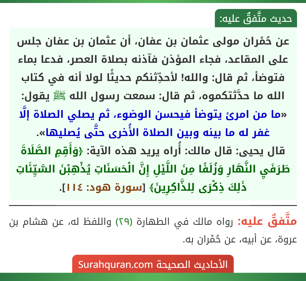 عن حُمْران مولى عثمان بن عفان، أن عثمان بن عفان جلس على المقاعد، فجاء المؤذن فآذنه بصلاة العصر، فدعا بماء فتوضأ، ثم قال: والله! لأحدِّثنكم حديثًا لولا أنه في كتاب الله ما حدَّثتكموه، ثم قال: سمعت رسول الله ﷺ يقول: «ما من امرئ يتوضأ فيحسن الوضوء، ثم يصلي الصلاة إلَّا غفر له ما بينه وبين الصلاة الأُخرى حتَّى يُصليها».
قال يحيى: قال مالك: أُراه يريد هذه الآية: ﴿وَأَقِمِ الصَّلَاةَ طَرَفَيِ النَّهَارِ وَزُلَفًا مِنَ اللَّيْلِ إِنَّ الْحَسَنَاتِ يُذْهِبْنَ السَّيِّئَاتِ ذَلِكَ ذِكْرَى لِلذَّاكِرِينَ﴾ [سورة هود: ١١٤].