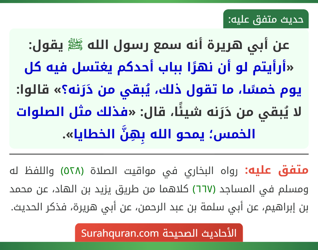 عن أبي هريرة أنه سمع رسول الله ﷺ يقول: «أرأيتم لو أن نهرًا بباب أحدكم يغتسل فيه كل يوم خمسًا، ما تقول ذلك، يُبقي من دَرَنه؟» قالوا: لا يُبقي من دَرَنه شيئًا، قال: «فذلك مثل الصلوات الخمس؛ يمحو الله بِهِنَّ الخطايا».