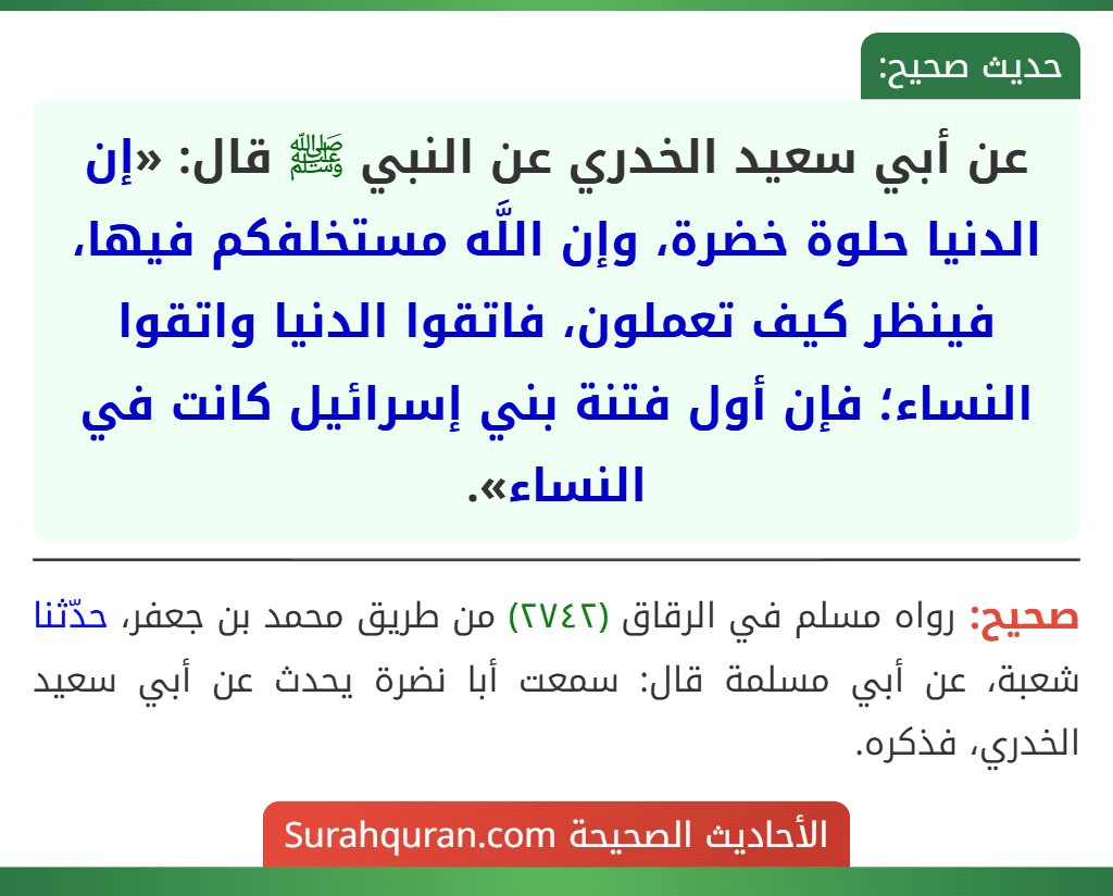 عن أبي سعيد الخدري عن النبي ﷺ قال: «إن الدنيا حلوة خضرة، وإن اللَّه مستخلفكم فيها، فينظر كيف تعملون، فاتقوا الدنيا واتقوا النساء؛ فإن أول فتنة بني إسرائيل كانت في النساء».