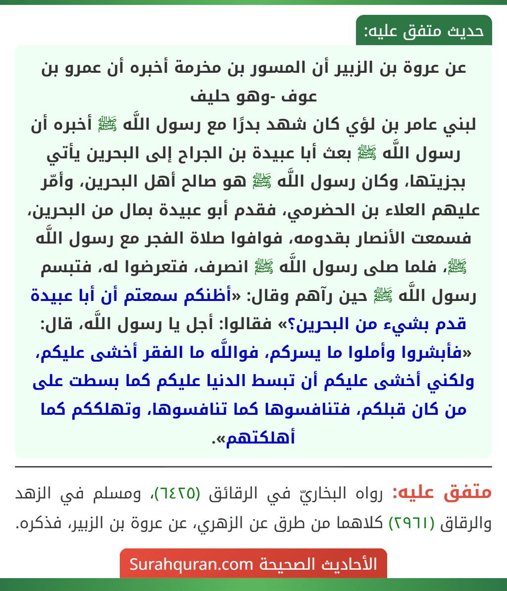 عن عروة بن الزبير أن المسور بن مخرمة أخبره أن عمرو بن عوف -وهو حليف
لبني عامر بن لؤي كان شهد بدرًا مع رسول اللَّه ﷺ أخبره أن رسول اللَّه ﷺ بعث أبا عبيدة بن الجراح إلى البحرين يأتي بجزيتها، وكان رسول اللَّه ﷺ هو صالح أهل البحرين، وأمّر عليهم العلاء بن الحضرمي، فقدم أبو عبيدة بمال من البحرين، فسمعت الأنصار بقدومه، فوافوا صلاة الفجر مع رسول اللَّه ﷺ، فلما صلى رسول اللَّه ﷺ انصرف، فتعرضوا له، فتبسم رسول اللَّه ﷺ حين رآهم وقال: «أظنكم سمعتم أن أبا عبيدة قدم بشيء من البحرين؟» فقالوا: أجل يا رسول اللَّه، قال: «فأبشروا وأملوا ما يسركم، فواللَّه ما الفقر أخشى عليكم، ولكني أخشى عليكم أن تبسط الدنيا عليكم كما بسطت على من كان قبلكم، فتنافسوها كما تنافسوها، وتهلككم كما أهلكتهم». عن عروة بن الزبير أن المسور بن مخرمة أخبره أن عمرو بن عوف -وهو حليف
لبني عامر بن لؤي كان شهد بدرًا مع رسول اللَّه ﷺ أخبره أن رسول اللَّه ﷺ بعث أبا عبيدة بن الجراح إلى البحرين يأتي بجزيتها، وكان رسول اللَّه ﷺ هو صالح أهل البحرين، وأمّر عليهم العلاء بن الحضرمي، فقدم أبو عبيدة بمال من البحرين، فسمعت الأنصار بقدومه، فوافوا صلاة الفجر مع رسول اللَّه ﷺ، فلما صلى رسول اللَّه ﷺ انصرف، فتعرضوا له، فتبسم رسول اللَّه ﷺ حين رآهم وقال: «أظنكم سمعتم أن أبا عبيدة قدم بشيء من البحرين؟» فقالوا: أجل يا رسول اللَّه، قال: «فأبشروا وأملوا ما يسركم، فواللَّه ما الفقر أخشى عليكم، ولكني أخشى عليكم أن تبسط الدنيا عليكم كما بسطت على من كان قبلكم، فتنافسوها كما تنافسوها، وتهلككم كما أهلكتهم».