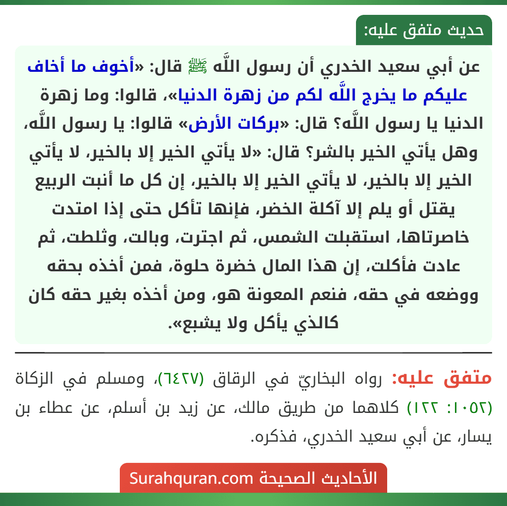 عن أبي سعيد الخدري أن رسول اللَّه ﷺ قال: «أخوف ما أخاف عليكم ما يخرج اللَّه لكم من زهرة الدنيا»، قالوا: وما زهرة الدنيا يا رسول اللَّه؟ قال: «بركات الأرض» قالوا: يا رسول اللَّه، وهل يأتي الخير بالشر؟ قال: «لا يأتي الخير إلا بالخير، لا يأتي الخير إلا بالخير، لا يأتي الخير إلا بالخير، إن كل ما أنبت الربيع يقتل أو يلم إلا آكلة الخضر، فإنها تأكل حتى إذا امتدت خاصرتاها، استقبلت الشمس، ثم اجترت، وبالت، وثلطت، ثم عادت فأكلت، إن هذا المال خضرة حلوة، فمن أخذه بحقه ووضعه في حقه، فنعم المعونة هو، ومن أخذه بغير حقه كان
كالذي يأكل ولا يشبع».