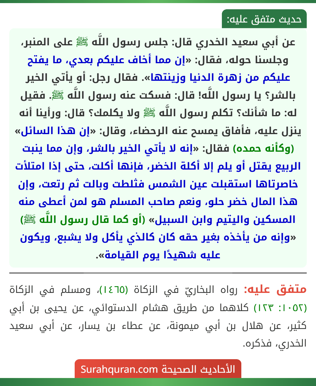 عن أبي سعيد الخدري قال: جلس رسول اللَّه ﷺ على المنبر، وجلسنا حوله، فقال: «إن مما أخاف عليكم بعدي، ما يفتح عليكم من زهرة الدنيا وزينتها». فقال رجل: أو يأتي الخير بالشر؟ يا رسول اللَّه! قال: فسكت عنه رسول اللَّه ﷺ. فقيل له: ما شأنك؟ تكلم رسول اللَّه ﷺ ولا يكلمك؟ قال: ورأينا أنه ينزل عليه، فأفاق يمسح عنه الرحضاء، وقال: «إن هذا السائل» (وكأنه حمده) فقال: «إنه لا يأتي الخير بالشر، وإن مما ينبت الربيع يقتل أو يلم إلا أكلة الخضر، فإنها أكلت، حتى إذا امتلأت خاصرتاها استقبلت عين الشمس فثلطت وبالت ثم رتعت، وإن هذا المال خضر حلو، ونعم صاحب المسلم هو لمن أعطى منه المسكين واليتيم وابن السبيل» (أو كما قال رسول اللَّه ﷺ) «وإنه من يأخذه بغير حقه كان كالذي يأكل ولا يشبع، ويكون عليه شهيدًا يوم القيامة».