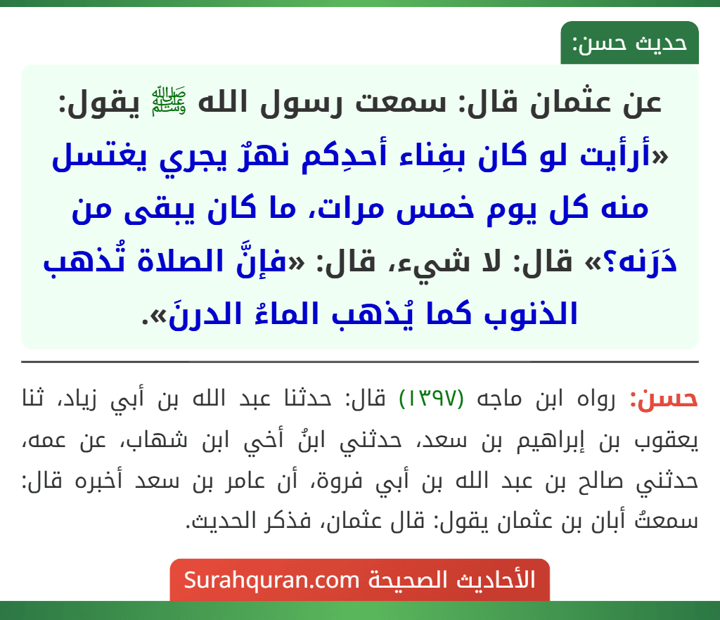 عن عثمان قال: سمعت رسول الله ﷺ يقول: «أرأيت لو كان بفِناء أحدِكم نهرٌ يجري يغتسل منه كل يوم خمس مرات، ما كان يبقى من دَرَنه؟» قال: لا شيء، قال: «فإنَّ الصلاة تُذهب الذنوب كما يُذهب الماءُ الدرنَ». عن عثمان قال: سمعت رسول الله ﷺ يقول: «أرأيت لو كان بفِناء أحدِكم نهرٌ يجري يغتسل منه كل يوم خمس مرات، ما كان يبقى من دَرَنه؟» قال: لا شيء، قال: «فإنَّ الصلاة تُذهب الذنوب كما يُذهب الماءُ الدرنَ».