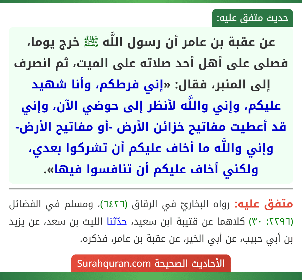 عن عقبة بن عامر أن رسول اللَّه ﷺ خرج يوما، فصلى على أهل أحد صلاته على الميت، ثم انصرف إلى المنبر، فقال: «إني فرطكم، وأنا شهيد عليكم، وإني واللَّه لأنظر إلى حوضي الآن، وإني قد أعطيت مفاتيح خزائن الأرض -أو مفاتيح الأرض- وإني واللَّه ما أخاف عليكم أن تشركوا بعدي، ولكني أخاف عليكم أن تنافسوا فيها».