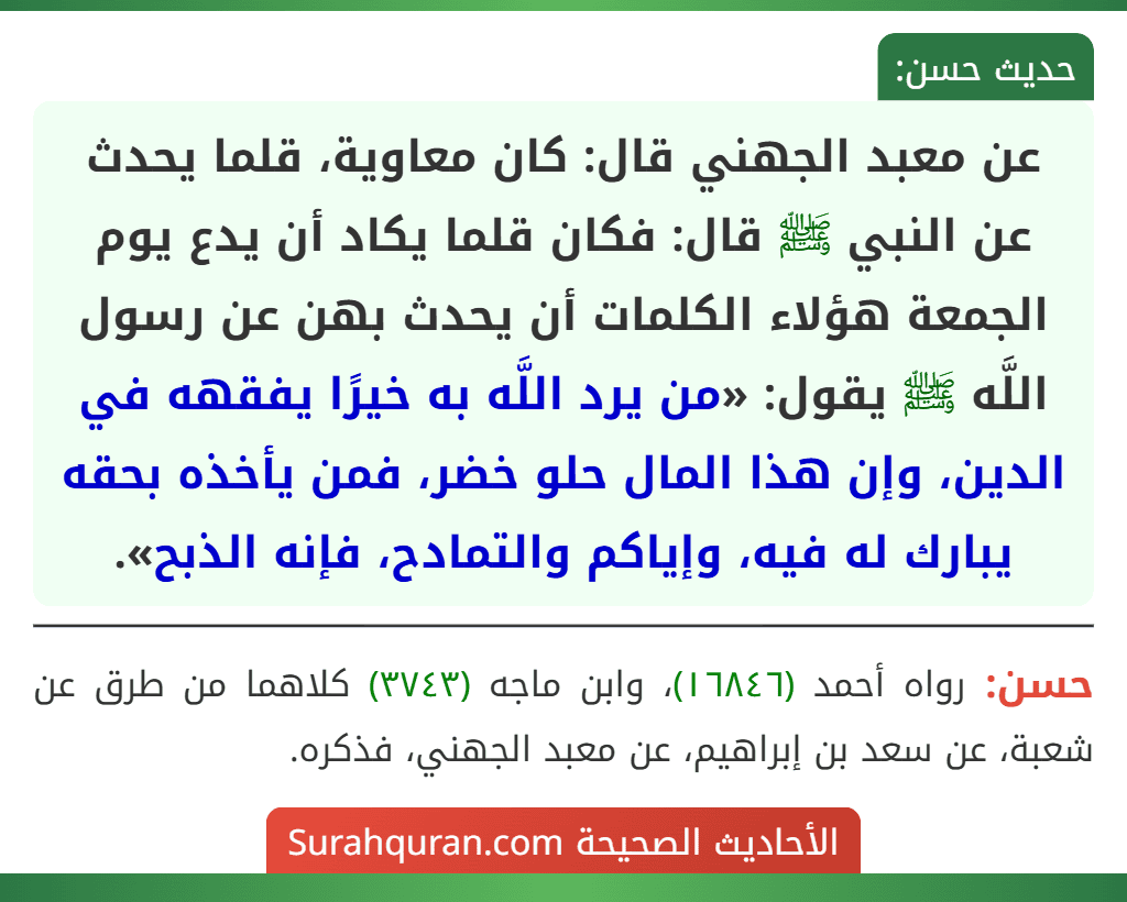 عن معبد الجهني قال: كان معاوية، قلما يحدث عن النبي ﷺ قال: فكان قلما يكاد أن يدع يوم الجمعة هؤلاء الكلمات أن يحدث بهن عن رسول اللَّه ﷺ يقول: «من يرد اللَّه به خيرًا يفقهه في الدين، وإن هذا المال حلو خضر، فمن يأخذه بحقه يبارك له فيه، وإياكم والتمادح، فإنه الذبح».