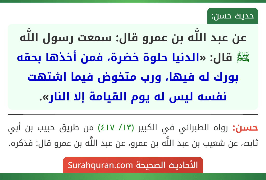 عن عبد اللَّه بن عمرو قال: سمعت رسول اللَّه ﷺ قال: «الدنيا حلوة خضرة، فمن أخذها بحقه بورك له فيها، ورب متخوض فيما اشتهت نفسه ليس له يوم القيامة إلا النار». عن عبد اللَّه بن عمرو قال: سمعت رسول اللَّه ﷺ قال: «الدنيا حلوة خضرة، فمن أخذها بحقه بورك له فيها، ورب متخوض فيما اشتهت نفسه ليس له يوم القيامة إلا النار».