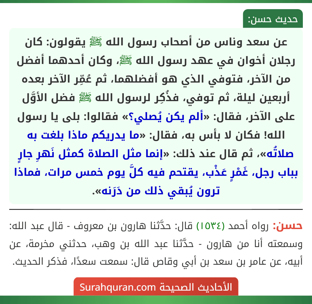 عن سعد وناس من أصحاب رسول الله ﷺ يقولون: كان رجلان أخوان في عهد رسول الله ﷺ، وكان أحدهما أفضل من الآخر، فتوفي الذي هو أفضلهما، ثم عُمِّر الآخر بعده أربعين ليلة، ثم توفي، فذُكِر لرسول الله ﷺ فضل الأوَّل على الآخر، فقال: «ألم يكن يُصلي؟» فقالوا: بلى يا رسول الله! فكان لا بأس به، فقال: «ما يدريكم ماذا بلغت به صلاتُه»، ثم قال عند ذلك: «إنما مثل الصلاة كمثل نَهرِ جارٍ بباب رجل، غَمْرٍ عَذْب، يقتحم فيه كلَّ يوم خمس مرات، فماذا ترون يُبقي ذلك من دَرَنه». عن سعد وناس من أصحاب رسول الله ﷺ يقولون: كان رجلان أخوان في عهد رسول الله ﷺ، وكان أحدهما أفضل من الآخر، فتوفي الذي هو أفضلهما، ثم عُمِّر الآخر بعده أربعين ليلة، ثم توفي، فذُكِر لرسول الله ﷺ فضل الأوَّل على الآخر، فقال: «ألم يكن يُصلي؟» فقالوا: بلى يا رسول الله! فكان لا بأس به، فقال: «ما يدريكم ماذا بلغت به صلاتُه»، ثم قال عند ذلك: «إنما مثل الصلاة كمثل نَهرِ جارٍ بباب رجل، غَمْرٍ عَذْب، يقتحم فيه كلَّ يوم خمس مرات، فماذا ترون يُبقي ذلك من دَرَنه».