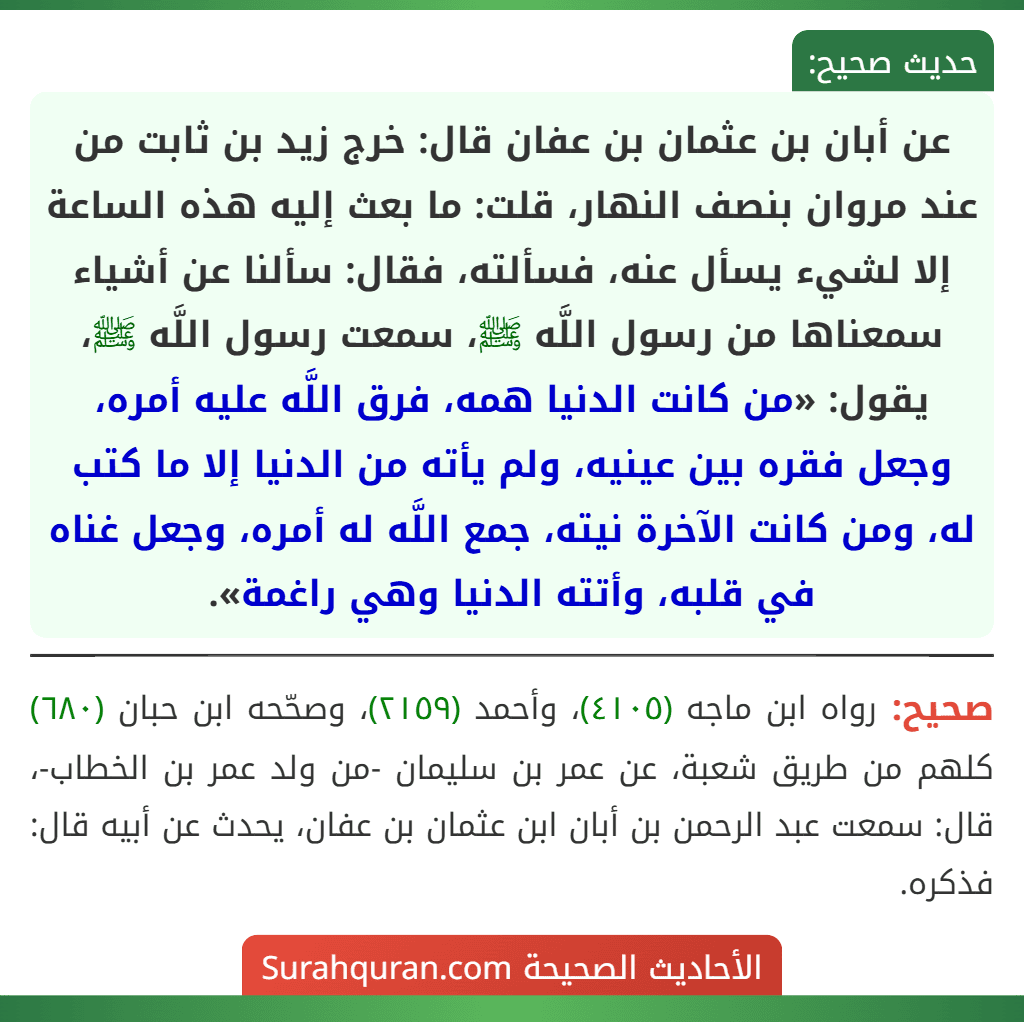 عن أبان بن عثمان بن عفان قال: خرج زيد بن ثابت من عند مروان بنصف النهار، قلت: ما بعث إليه هذه الساعة إلا لشيء يسأل عنه، فسألته، فقال: سألنا عن أشياء سمعناها من رسول اللَّه ﷺ، سمعت رسول اللَّه ﷺ، يقول: «من كانت الدنيا همه، فرق اللَّه عليه أمره، وجعل فقره بين عينيه، ولم يأته من الدنيا إلا ما كتب له، ومن كانت الآخرة نيته، جمع اللَّه له أمره، وجعل غناه في قلبه، وأتته الدنيا وهي راغمة».