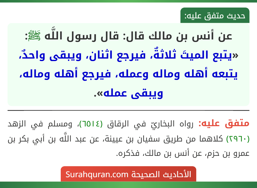 عن أنس بن مالك قال: قال رسول اللَّه ﷺ: «يتبع الميتَ ثلاثةٌ، فيرجع اثنان، ويبقى واحدٌ، يتبعه أهله وماله وعمله، فيرجع أهله وماله، ويبقى عمله».
