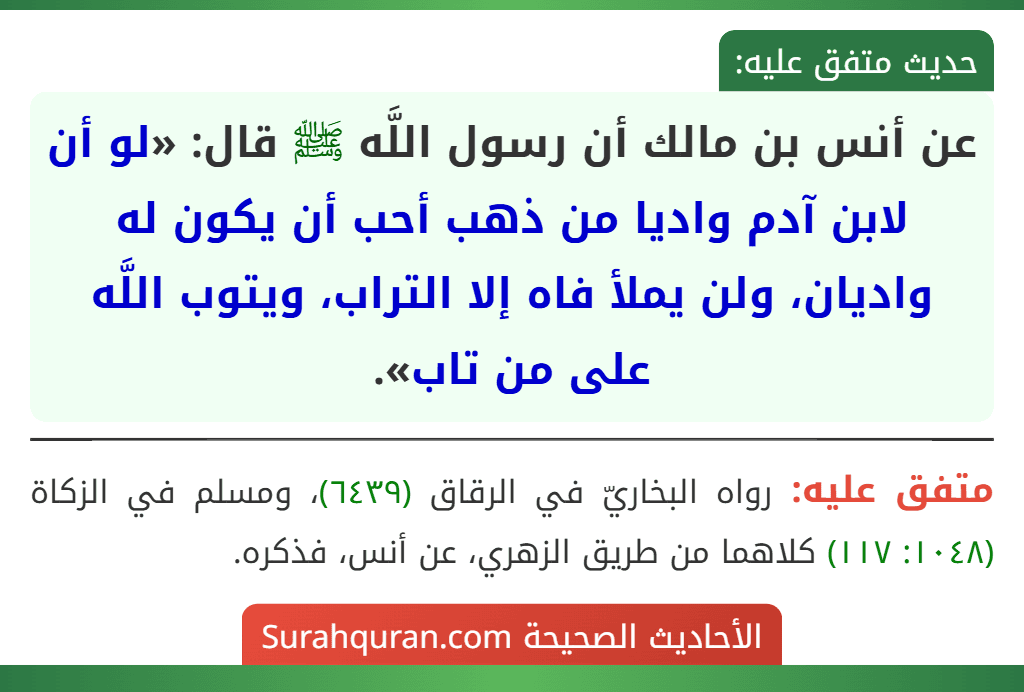 عن أنس بن مالك أن رسول اللَّه ﷺ قال: «لو أن لابن آدم واديا من ذهب أحب أن يكون له واديان، ولن يملأ فاه إلا التراب، ويتوب اللَّه على من تاب». عن أنس بن مالك أن رسول اللَّه ﷺ قال: «لو أن لابن آدم واديا من ذهب أحب أن يكون له واديان، ولن يملأ فاه إلا التراب، ويتوب اللَّه على من تاب».