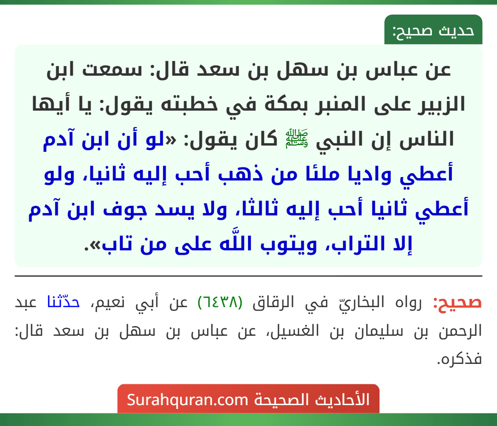 عن عباس بن سهل بن سعد قال: سمعت ابن الزبير على المنبر بمكة في خطبته يقول: يا أيها الناس إن النبي ﷺ كان يقول: «لو أن ابن آدم أعطي واديا ملئا من ذهب أحب إليه ثانيا، ولو أعطي ثانيا أحب إليه ثالثا، ولا يسد جوف ابن آدم إلا التراب، ويتوب اللَّه على من تاب». عن عباس بن سهل بن سعد قال: سمعت ابن الزبير على المنبر بمكة في خطبته يقول: يا أيها الناس إن النبي ﷺ كان يقول: «لو أن ابن آدم أعطي واديا ملئا من ذهب أحب إليه ثانيا، ولو أعطي ثانيا أحب إليه ثالثا، ولا يسد جوف ابن آدم إلا التراب، ويتوب اللَّه على من تاب».
